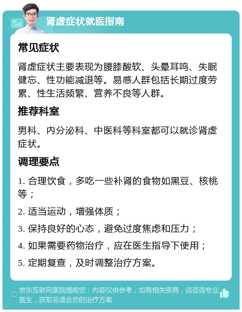 肾虚症状就医指南 常见症状 肾虚症状主要表现为腰膝酸软、头晕耳鸣、失眠健忘、性功能减退等。易感人群包括长期过度劳累、性生活频繁、营养不良等人群。 推荐科室 男科、内分泌科、中医科等科室都可以就诊肾虚症状。 调理要点 1. 合理饮食，多吃一些补肾的食物如黑豆、核桃等； 2. 适当运动，增强体质； 3. 保持良好的心态，避免过度焦虑和压力； 4. 如果需要药物治疗，应在医生指导下使用； 5. 定期复查，及时调整治疗方案。