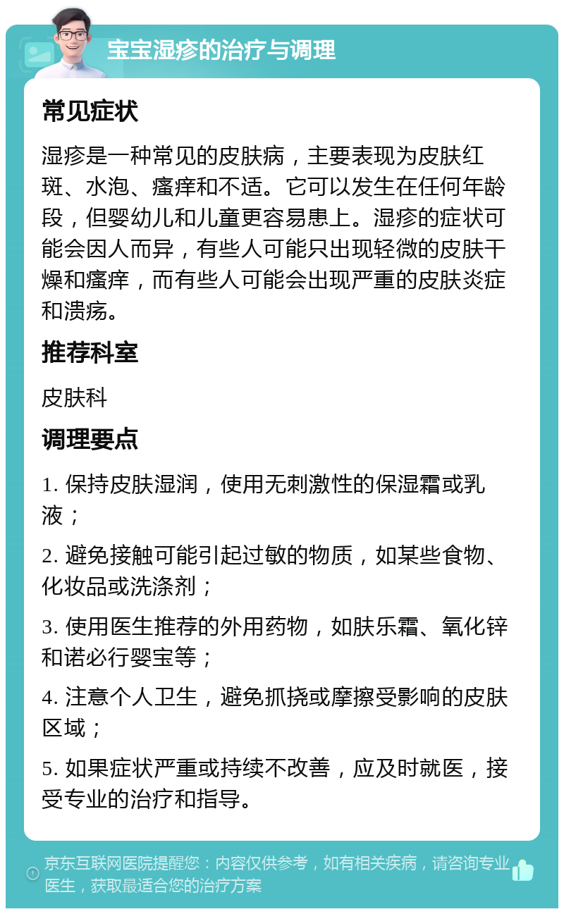 宝宝湿疹的治疗与调理 常见症状 湿疹是一种常见的皮肤病，主要表现为皮肤红斑、水泡、瘙痒和不适。它可以发生在任何年龄段，但婴幼儿和儿童更容易患上。湿疹的症状可能会因人而异，有些人可能只出现轻微的皮肤干燥和瘙痒，而有些人可能会出现严重的皮肤炎症和溃疡。 推荐科室 皮肤科 调理要点 1. 保持皮肤湿润，使用无刺激性的保湿霜或乳液； 2. 避免接触可能引起过敏的物质，如某些食物、化妆品或洗涤剂； 3. 使用医生推荐的外用药物，如肤乐霜、氧化锌和诺必行婴宝等； 4. 注意个人卫生，避免抓挠或摩擦受影响的皮肤区域； 5. 如果症状严重或持续不改善，应及时就医，接受专业的治疗和指导。