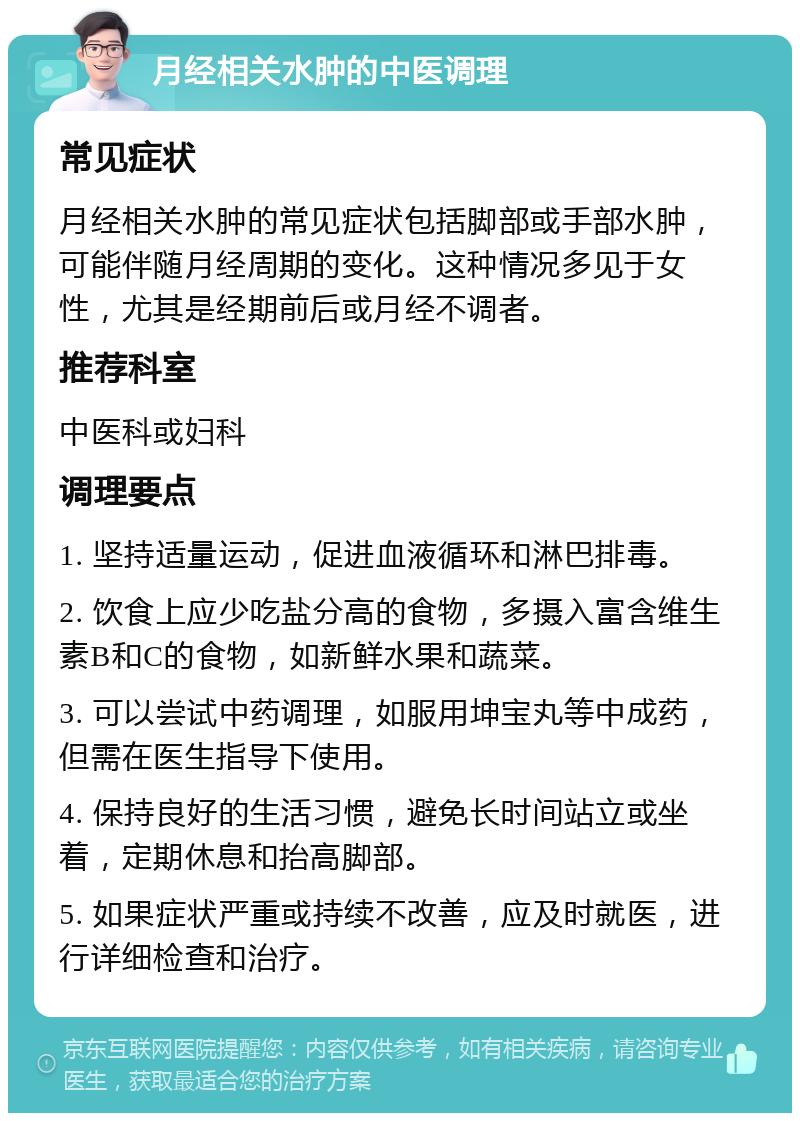 月经相关水肿的中医调理 常见症状 月经相关水肿的常见症状包括脚部或手部水肿，可能伴随月经周期的变化。这种情况多见于女性，尤其是经期前后或月经不调者。 推荐科室 中医科或妇科 调理要点 1. 坚持适量运动，促进血液循环和淋巴排毒。 2. 饮食上应少吃盐分高的食物，多摄入富含维生素B和C的食物，如新鲜水果和蔬菜。 3. 可以尝试中药调理，如服用坤宝丸等中成药，但需在医生指导下使用。 4. 保持良好的生活习惯，避免长时间站立或坐着，定期休息和抬高脚部。 5. 如果症状严重或持续不改善，应及时就医，进行详细检查和治疗。