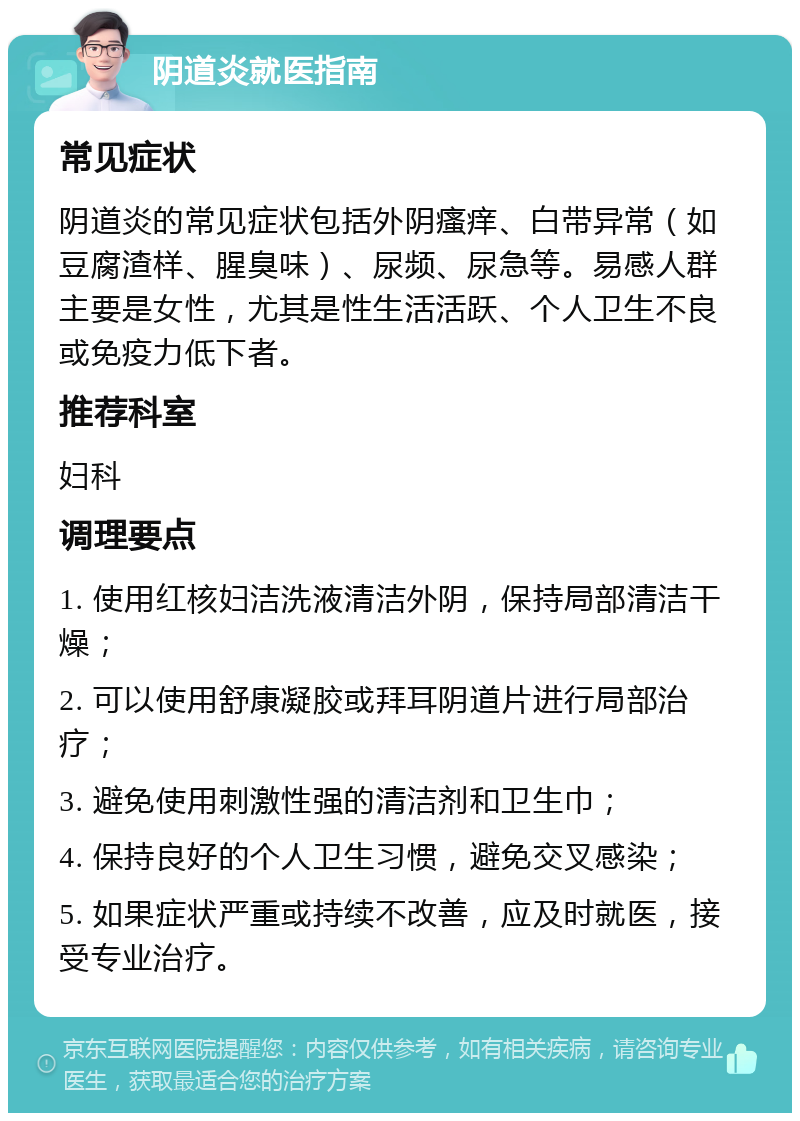 阴道炎就医指南 常见症状 阴道炎的常见症状包括外阴瘙痒、白带异常（如豆腐渣样、腥臭味）、尿频、尿急等。易感人群主要是女性，尤其是性生活活跃、个人卫生不良或免疫力低下者。 推荐科室 妇科 调理要点 1. 使用红核妇洁洗液清洁外阴，保持局部清洁干燥； 2. 可以使用舒康凝胶或拜耳阴道片进行局部治疗； 3. 避免使用刺激性强的清洁剂和卫生巾； 4. 保持良好的个人卫生习惯，避免交叉感染； 5. 如果症状严重或持续不改善，应及时就医，接受专业治疗。