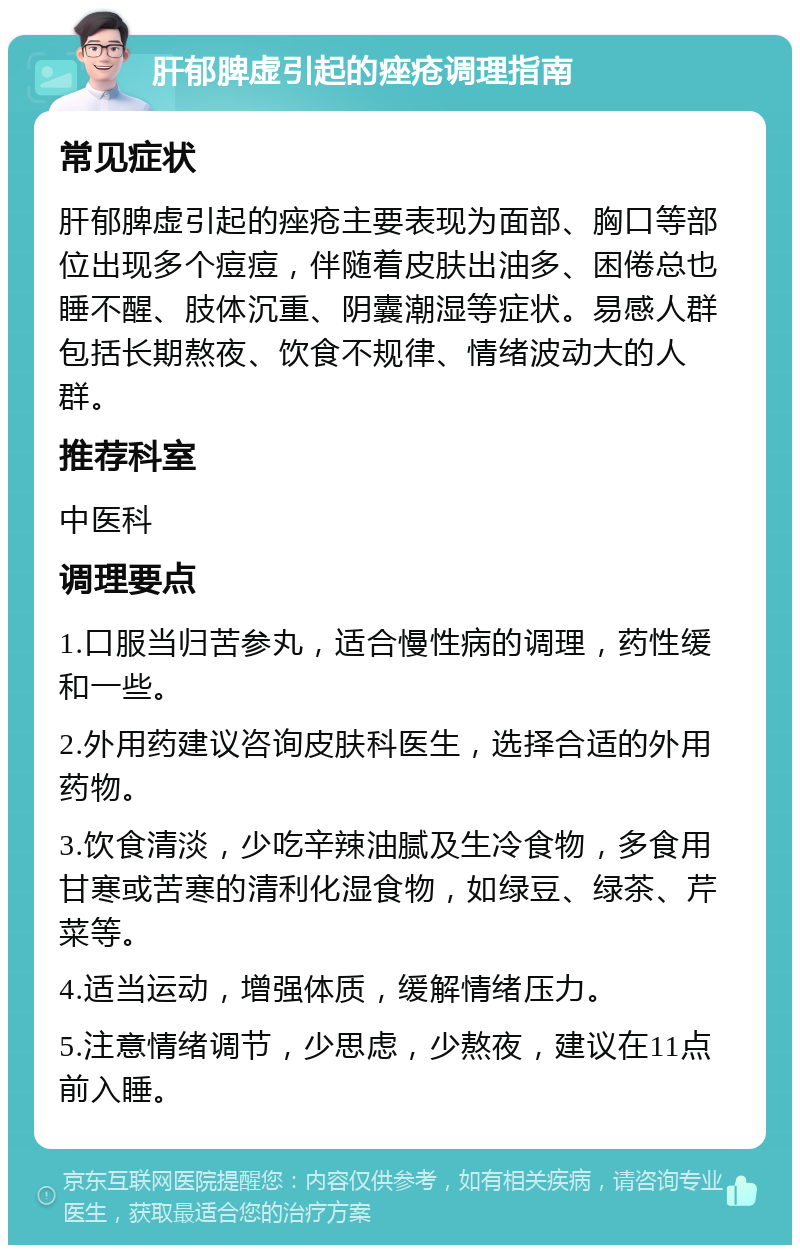 肝郁脾虚引起的痤疮调理指南 常见症状 肝郁脾虚引起的痤疮主要表现为面部、胸口等部位出现多个痘痘，伴随着皮肤出油多、困倦总也睡不醒、肢体沉重、阴囊潮湿等症状。易感人群包括长期熬夜、饮食不规律、情绪波动大的人群。 推荐科室 中医科 调理要点 1.口服当归苦参丸，适合慢性病的调理，药性缓和一些。 2.外用药建议咨询皮肤科医生，选择合适的外用药物。 3.饮食清淡，少吃辛辣油腻及生冷食物，多食用甘寒或苦寒的清利化湿食物，如绿豆、绿茶、芹菜等。 4.适当运动，增强体质，缓解情绪压力。 5.注意情绪调节，少思虑，少熬夜，建议在11点前入睡。