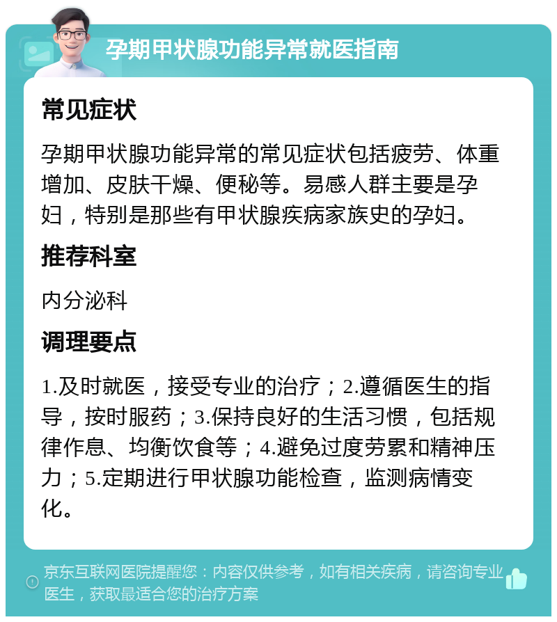 孕期甲状腺功能异常就医指南 常见症状 孕期甲状腺功能异常的常见症状包括疲劳、体重增加、皮肤干燥、便秘等。易感人群主要是孕妇，特别是那些有甲状腺疾病家族史的孕妇。 推荐科室 内分泌科 调理要点 1.及时就医，接受专业的治疗；2.遵循医生的指导，按时服药；3.保持良好的生活习惯，包括规律作息、均衡饮食等；4.避免过度劳累和精神压力；5.定期进行甲状腺功能检查，监测病情变化。