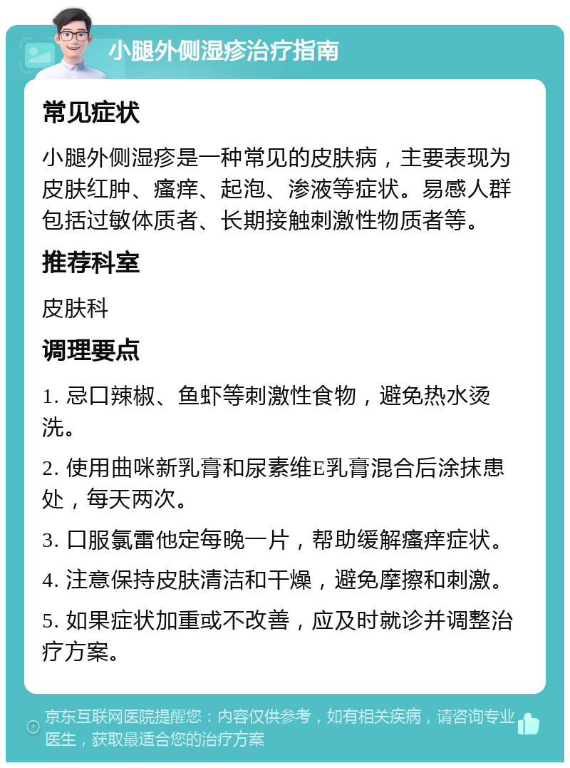 小腿外侧湿疹治疗指南 常见症状 小腿外侧湿疹是一种常见的皮肤病，主要表现为皮肤红肿、瘙痒、起泡、渗液等症状。易感人群包括过敏体质者、长期接触刺激性物质者等。 推荐科室 皮肤科 调理要点 1. 忌口辣椒、鱼虾等刺激性食物，避免热水烫洗。 2. 使用曲咪新乳膏和尿素维E乳膏混合后涂抹患处，每天两次。 3. 口服氯雷他定每晚一片，帮助缓解瘙痒症状。 4. 注意保持皮肤清洁和干燥，避免摩擦和刺激。 5. 如果症状加重或不改善，应及时就诊并调整治疗方案。