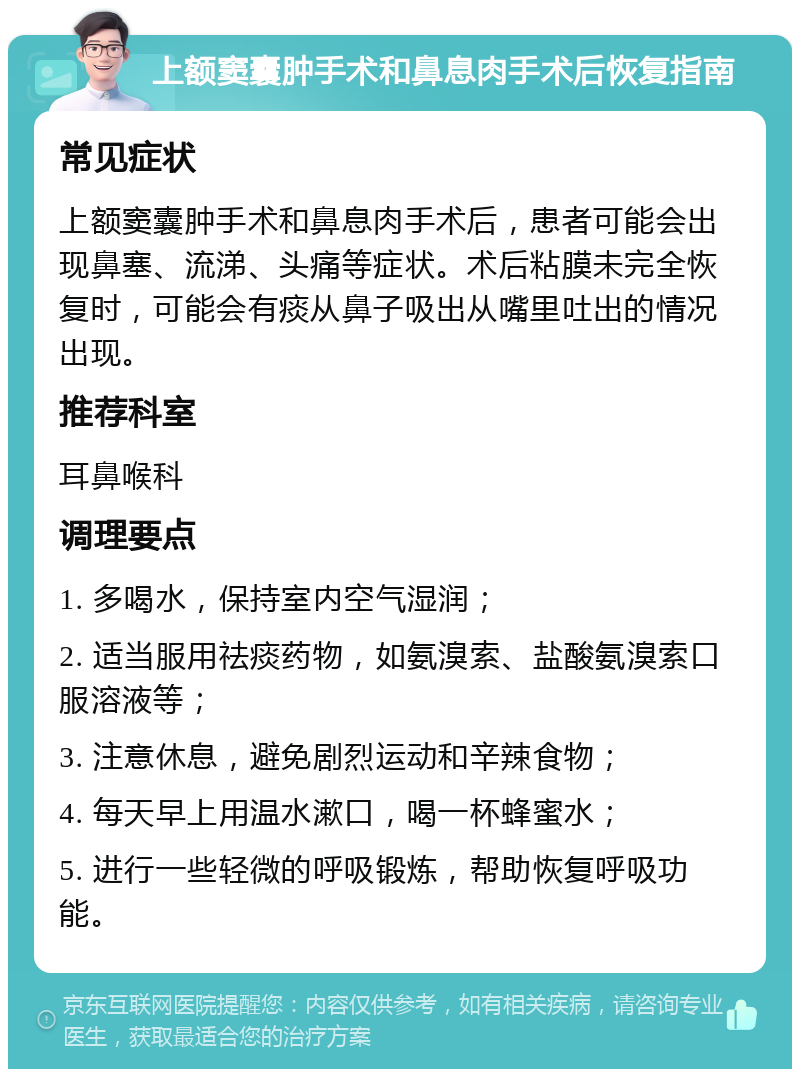 上额窦囊肿手术和鼻息肉手术后恢复指南 常见症状 上额窦囊肿手术和鼻息肉手术后，患者可能会出现鼻塞、流涕、头痛等症状。术后粘膜未完全恢复时，可能会有痰从鼻子吸出从嘴里吐出的情况出现。 推荐科室 耳鼻喉科 调理要点 1. 多喝水，保持室内空气湿润； 2. 适当服用祛痰药物，如氨溴索、盐酸氨溴索口服溶液等； 3. 注意休息，避免剧烈运动和辛辣食物； 4. 每天早上用温水漱口，喝一杯蜂蜜水； 5. 进行一些轻微的呼吸锻炼，帮助恢复呼吸功能。