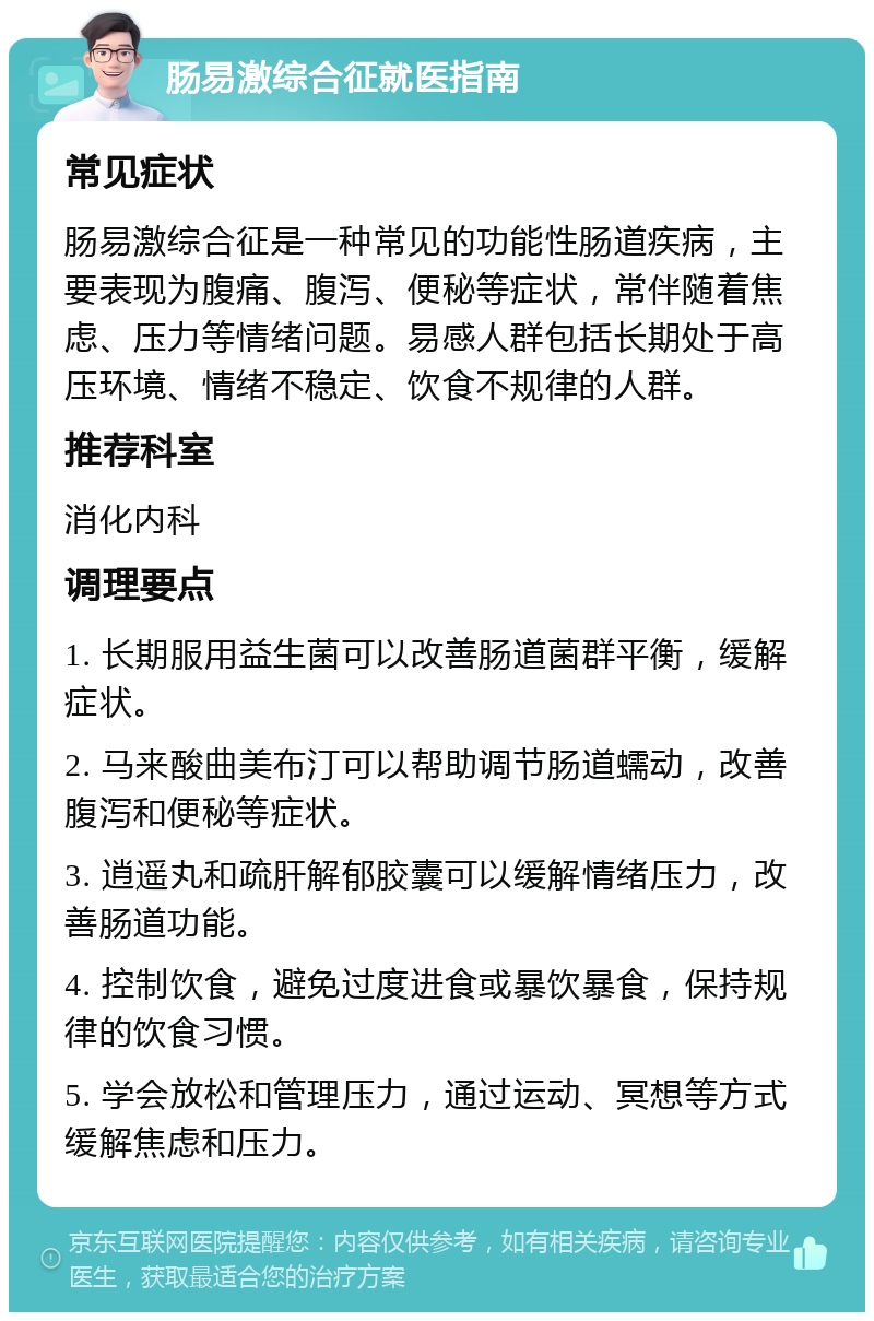 肠易激综合征就医指南 常见症状 肠易激综合征是一种常见的功能性肠道疾病，主要表现为腹痛、腹泻、便秘等症状，常伴随着焦虑、压力等情绪问题。易感人群包括长期处于高压环境、情绪不稳定、饮食不规律的人群。 推荐科室 消化内科 调理要点 1. 长期服用益生菌可以改善肠道菌群平衡，缓解症状。 2. 马来酸曲美布汀可以帮助调节肠道蠕动，改善腹泻和便秘等症状。 3. 逍遥丸和疏肝解郁胶囊可以缓解情绪压力，改善肠道功能。 4. 控制饮食，避免过度进食或暴饮暴食，保持规律的饮食习惯。 5. 学会放松和管理压力，通过运动、冥想等方式缓解焦虑和压力。