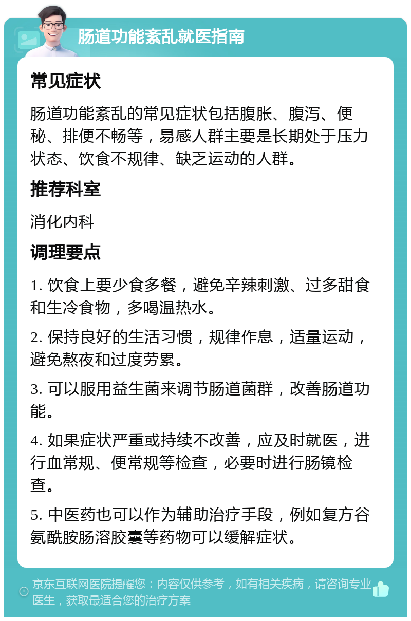 肠道功能紊乱就医指南 常见症状 肠道功能紊乱的常见症状包括腹胀、腹泻、便秘、排便不畅等，易感人群主要是长期处于压力状态、饮食不规律、缺乏运动的人群。 推荐科室 消化内科 调理要点 1. 饮食上要少食多餐，避免辛辣刺激、过多甜食和生冷食物，多喝温热水。 2. 保持良好的生活习惯，规律作息，适量运动，避免熬夜和过度劳累。 3. 可以服用益生菌来调节肠道菌群，改善肠道功能。 4. 如果症状严重或持续不改善，应及时就医，进行血常规、便常规等检查，必要时进行肠镜检查。 5. 中医药也可以作为辅助治疗手段，例如复方谷氨酰胺肠溶胶囊等药物可以缓解症状。