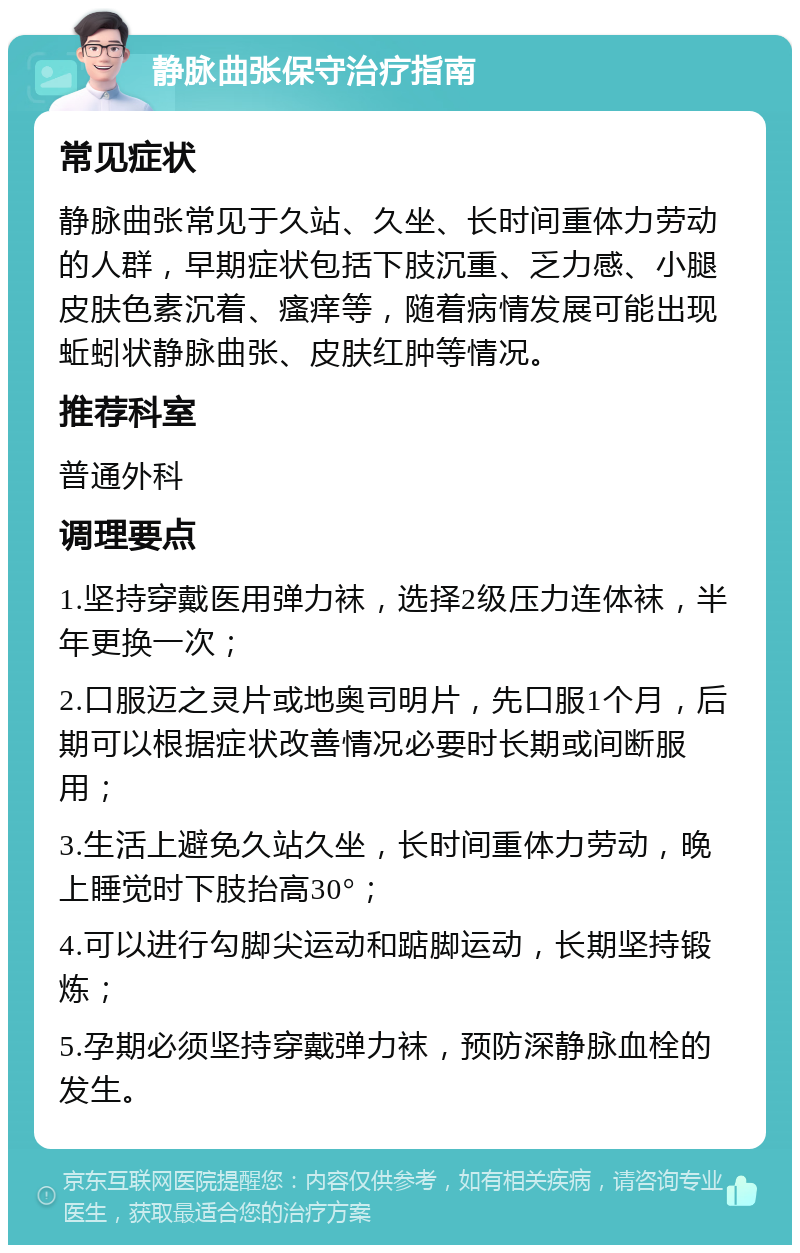 静脉曲张保守治疗指南 常见症状 静脉曲张常见于久站、久坐、长时间重体力劳动的人群，早期症状包括下肢沉重、乏力感、小腿皮肤色素沉着、瘙痒等，随着病情发展可能出现蚯蚓状静脉曲张、皮肤红肿等情况。 推荐科室 普通外科 调理要点 1.坚持穿戴医用弹力袜，选择2级压力连体袜，半年更换一次； 2.口服迈之灵片或地奥司明片，先口服1个月，后期可以根据症状改善情况必要时长期或间断服用； 3.生活上避免久站久坐，长时间重体力劳动，晚上睡觉时下肢抬高30°； 4.可以进行勾脚尖运动和踮脚运动，长期坚持锻炼； 5.孕期必须坚持穿戴弹力袜，预防深静脉血栓的发生。