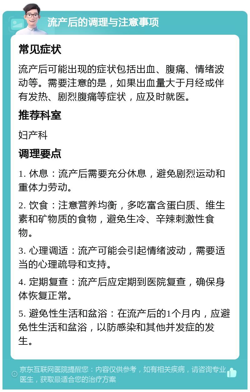 流产后的调理与注意事项 常见症状 流产后可能出现的症状包括出血、腹痛、情绪波动等。需要注意的是，如果出血量大于月经或伴有发热、剧烈腹痛等症状，应及时就医。 推荐科室 妇产科 调理要点 1. 休息：流产后需要充分休息，避免剧烈运动和重体力劳动。 2. 饮食：注意营养均衡，多吃富含蛋白质、维生素和矿物质的食物，避免生冷、辛辣刺激性食物。 3. 心理调适：流产可能会引起情绪波动，需要适当的心理疏导和支持。 4. 定期复查：流产后应定期到医院复查，确保身体恢复正常。 5. 避免性生活和盆浴：在流产后的1个月内，应避免性生活和盆浴，以防感染和其他并发症的发生。