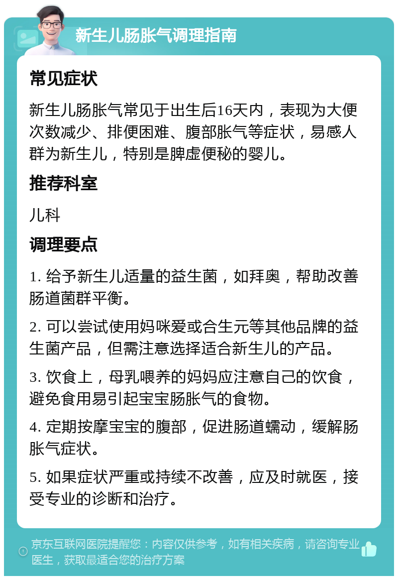 新生儿肠胀气调理指南 常见症状 新生儿肠胀气常见于出生后16天内，表现为大便次数减少、排便困难、腹部胀气等症状，易感人群为新生儿，特别是脾虚便秘的婴儿。 推荐科室 儿科 调理要点 1. 给予新生儿适量的益生菌，如拜奥，帮助改善肠道菌群平衡。 2. 可以尝试使用妈咪爱或合生元等其他品牌的益生菌产品，但需注意选择适合新生儿的产品。 3. 饮食上，母乳喂养的妈妈应注意自己的饮食，避免食用易引起宝宝肠胀气的食物。 4. 定期按摩宝宝的腹部，促进肠道蠕动，缓解肠胀气症状。 5. 如果症状严重或持续不改善，应及时就医，接受专业的诊断和治疗。