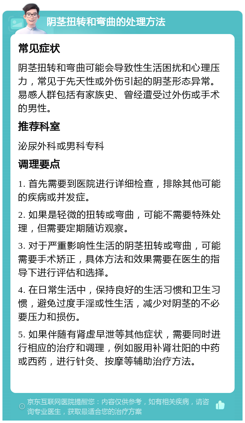 阴茎扭转和弯曲的处理方法 常见症状 阴茎扭转和弯曲可能会导致性生活困扰和心理压力，常见于先天性或外伤引起的阴茎形态异常。易感人群包括有家族史、曾经遭受过外伤或手术的男性。 推荐科室 泌尿外科或男科专科 调理要点 1. 首先需要到医院进行详细检查，排除其他可能的疾病或并发症。 2. 如果是轻微的扭转或弯曲，可能不需要特殊处理，但需要定期随访观察。 3. 对于严重影响性生活的阴茎扭转或弯曲，可能需要手术矫正，具体方法和效果需要在医生的指导下进行评估和选择。 4. 在日常生活中，保持良好的生活习惯和卫生习惯，避免过度手淫或性生活，减少对阴茎的不必要压力和损伤。 5. 如果伴随有肾虚早泄等其他症状，需要同时进行相应的治疗和调理，例如服用补肾壮阳的中药或西药，进行针灸、按摩等辅助治疗方法。