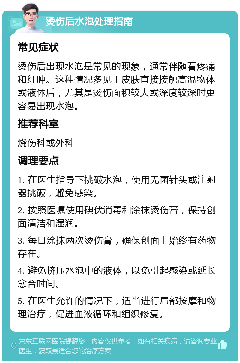 烫伤后水泡处理指南 常见症状 烫伤后出现水泡是常见的现象，通常伴随着疼痛和红肿。这种情况多见于皮肤直接接触高温物体或液体后，尤其是烫伤面积较大或深度较深时更容易出现水泡。 推荐科室 烧伤科或外科 调理要点 1. 在医生指导下挑破水泡，使用无菌针头或注射器挑破，避免感染。 2. 按照医嘱使用碘伏消毒和涂抹烫伤膏，保持创面清洁和湿润。 3. 每日涂抹两次烫伤膏，确保创面上始终有药物存在。 4. 避免挤压水泡中的液体，以免引起感染或延长愈合时间。 5. 在医生允许的情况下，适当进行局部按摩和物理治疗，促进血液循环和组织修复。