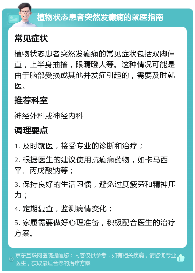 植物状态患者突然发癫痫的就医指南 常见症状 植物状态患者突然发癫痫的常见症状包括双脚伸直，上半身抽搐，眼睛瞪大等。这种情况可能是由于脑部受损或其他并发症引起的，需要及时就医。 推荐科室 神经外科或神经内科 调理要点 1. 及时就医，接受专业的诊断和治疗； 2. 根据医生的建议使用抗癫痫药物，如卡马西平、丙戊酸钠等； 3. 保持良好的生活习惯，避免过度疲劳和精神压力； 4. 定期复查，监测病情变化； 5. 家属需要做好心理准备，积极配合医生的治疗方案。