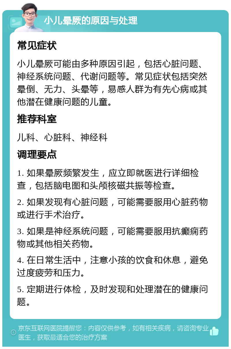 小儿晕厥的原因与处理 常见症状 小儿晕厥可能由多种原因引起，包括心脏问题、神经系统问题、代谢问题等。常见症状包括突然晕倒、无力、头晕等，易感人群为有先心病或其他潜在健康问题的儿童。 推荐科室 儿科、心脏科、神经科 调理要点 1. 如果晕厥频繁发生，应立即就医进行详细检查，包括脑电图和头颅核磁共振等检查。 2. 如果发现有心脏问题，可能需要服用心脏药物或进行手术治疗。 3. 如果是神经系统问题，可能需要服用抗癫痫药物或其他相关药物。 4. 在日常生活中，注意小孩的饮食和休息，避免过度疲劳和压力。 5. 定期进行体检，及时发现和处理潜在的健康问题。