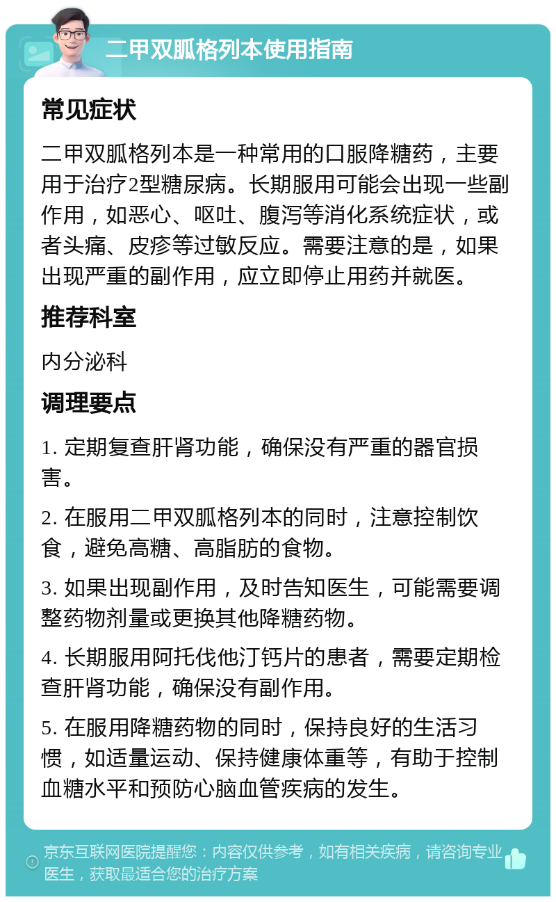 二甲双胍格列本使用指南 常见症状 二甲双胍格列本是一种常用的口服降糖药，主要用于治疗2型糖尿病。长期服用可能会出现一些副作用，如恶心、呕吐、腹泻等消化系统症状，或者头痛、皮疹等过敏反应。需要注意的是，如果出现严重的副作用，应立即停止用药并就医。 推荐科室 内分泌科 调理要点 1. 定期复查肝肾功能，确保没有严重的器官损害。 2. 在服用二甲双胍格列本的同时，注意控制饮食，避免高糖、高脂肪的食物。 3. 如果出现副作用，及时告知医生，可能需要调整药物剂量或更换其他降糖药物。 4. 长期服用阿托伐他汀钙片的患者，需要定期检查肝肾功能，确保没有副作用。 5. 在服用降糖药物的同时，保持良好的生活习惯，如适量运动、保持健康体重等，有助于控制血糖水平和预防心脑血管疾病的发生。