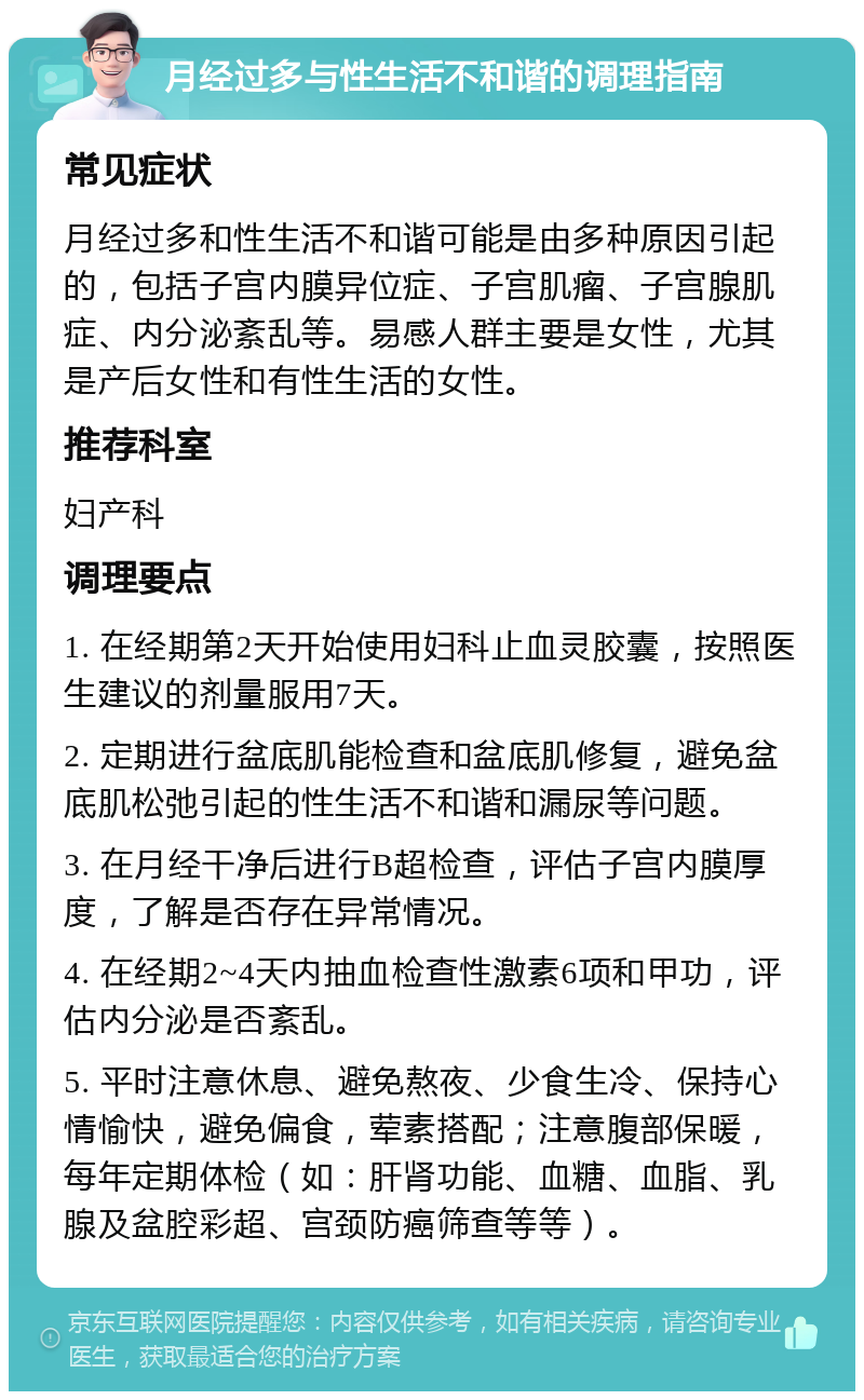 月经过多与性生活不和谐的调理指南 常见症状 月经过多和性生活不和谐可能是由多种原因引起的，包括子宫内膜异位症、子宫肌瘤、子宫腺肌症、内分泌紊乱等。易感人群主要是女性，尤其是产后女性和有性生活的女性。 推荐科室 妇产科 调理要点 1. 在经期第2天开始使用妇科止血灵胶囊，按照医生建议的剂量服用7天。 2. 定期进行盆底肌能检查和盆底肌修复，避免盆底肌松弛引起的性生活不和谐和漏尿等问题。 3. 在月经干净后进行B超检查，评估子宫内膜厚度，了解是否存在异常情况。 4. 在经期2~4天内抽血检查性激素6项和甲功，评估内分泌是否紊乱。 5. 平时注意休息、避免熬夜、少食生冷、保持心情愉快，避免偏食，荤素搭配；注意腹部保暖，每年定期体检（如：肝肾功能、血糖、血脂、乳腺及盆腔彩超、宫颈防癌筛查等等）。