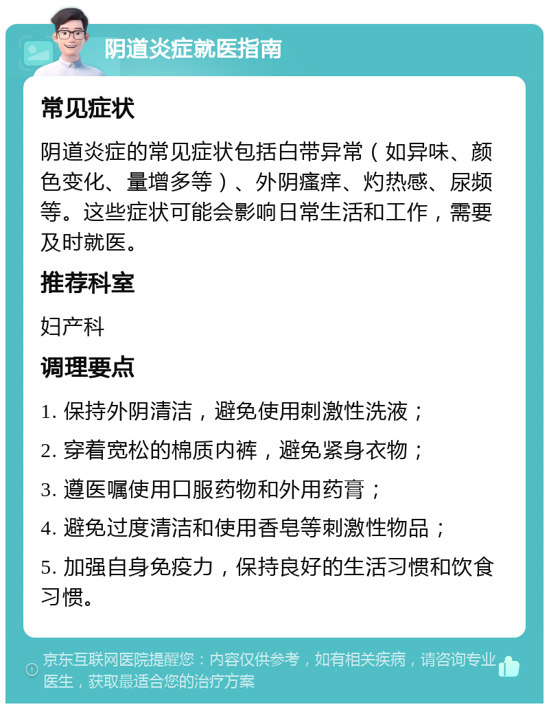 阴道炎症就医指南 常见症状 阴道炎症的常见症状包括白带异常（如异味、颜色变化、量增多等）、外阴瘙痒、灼热感、尿频等。这些症状可能会影响日常生活和工作，需要及时就医。 推荐科室 妇产科 调理要点 1. 保持外阴清洁，避免使用刺激性洗液； 2. 穿着宽松的棉质内裤，避免紧身衣物； 3. 遵医嘱使用口服药物和外用药膏； 4. 避免过度清洁和使用香皂等刺激性物品； 5. 加强自身免疫力，保持良好的生活习惯和饮食习惯。