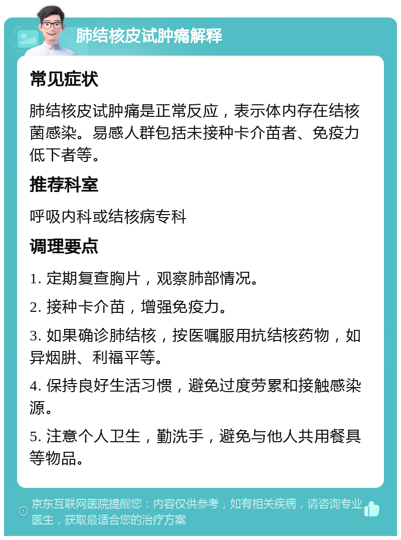 肺结核皮试肿痛解释 常见症状 肺结核皮试肿痛是正常反应，表示体内存在结核菌感染。易感人群包括未接种卡介苗者、免疫力低下者等。 推荐科室 呼吸内科或结核病专科 调理要点 1. 定期复查胸片，观察肺部情况。 2. 接种卡介苗，增强免疫力。 3. 如果确诊肺结核，按医嘱服用抗结核药物，如异烟肼、利福平等。 4. 保持良好生活习惯，避免过度劳累和接触感染源。 5. 注意个人卫生，勤洗手，避免与他人共用餐具等物品。