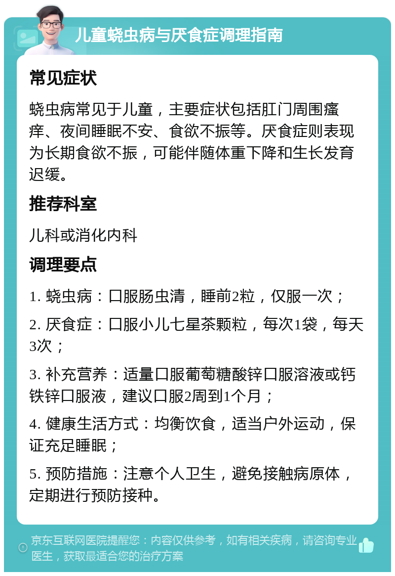 儿童蛲虫病与厌食症调理指南 常见症状 蛲虫病常见于儿童，主要症状包括肛门周围瘙痒、夜间睡眠不安、食欲不振等。厌食症则表现为长期食欲不振，可能伴随体重下降和生长发育迟缓。 推荐科室 儿科或消化内科 调理要点 1. 蛲虫病：口服肠虫清，睡前2粒，仅服一次； 2. 厌食症：口服小儿七星茶颗粒，每次1袋，每天3次； 3. 补充营养：适量口服葡萄糖酸锌口服溶液或钙铁锌口服液，建议口服2周到1个月； 4. 健康生活方式：均衡饮食，适当户外运动，保证充足睡眠； 5. 预防措施：注意个人卫生，避免接触病原体，定期进行预防接种。