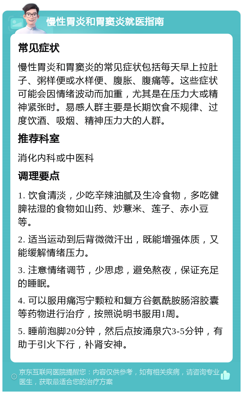 慢性胃炎和胃窦炎就医指南 常见症状 慢性胃炎和胃窦炎的常见症状包括每天早上拉肚子、粥样便或水样便、腹胀、腹痛等。这些症状可能会因情绪波动而加重，尤其是在压力大或精神紧张时。易感人群主要是长期饮食不规律、过度饮酒、吸烟、精神压力大的人群。 推荐科室 消化内科或中医科 调理要点 1. 饮食清淡，少吃辛辣油腻及生冷食物，多吃健脾祛湿的食物如山药、炒薏米、莲子、赤小豆等。 2. 适当运动到后背微微汗出，既能增强体质，又能缓解情绪压力。 3. 注意情绪调节，少思虑，避免熬夜，保证充足的睡眠。 4. 可以服用痛泻宁颗粒和复方谷氨酰胺肠溶胶囊等药物进行治疗，按照说明书服用1周。 5. 睡前泡脚20分钟，然后点按涌泉穴3-5分钟，有助于引火下行，补肾安神。