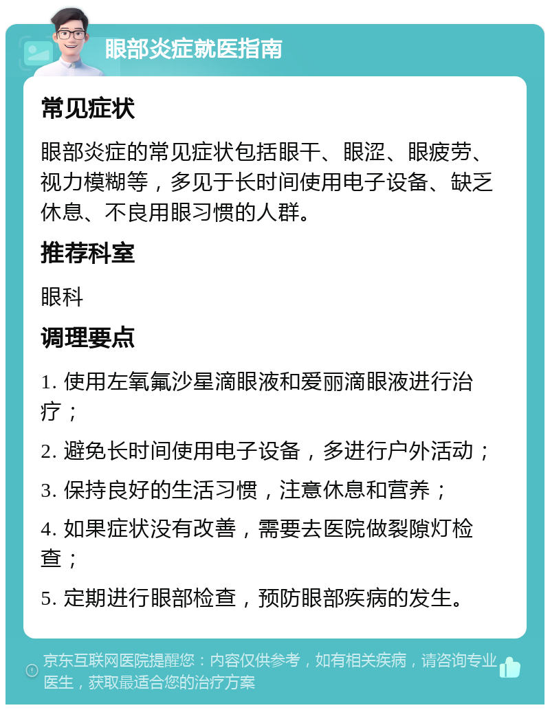 眼部炎症就医指南 常见症状 眼部炎症的常见症状包括眼干、眼涩、眼疲劳、视力模糊等，多见于长时间使用电子设备、缺乏休息、不良用眼习惯的人群。 推荐科室 眼科 调理要点 1. 使用左氧氟沙星滴眼液和爱丽滴眼液进行治疗； 2. 避免长时间使用电子设备，多进行户外活动； 3. 保持良好的生活习惯，注意休息和营养； 4. 如果症状没有改善，需要去医院做裂隙灯检查； 5. 定期进行眼部检查，预防眼部疾病的发生。