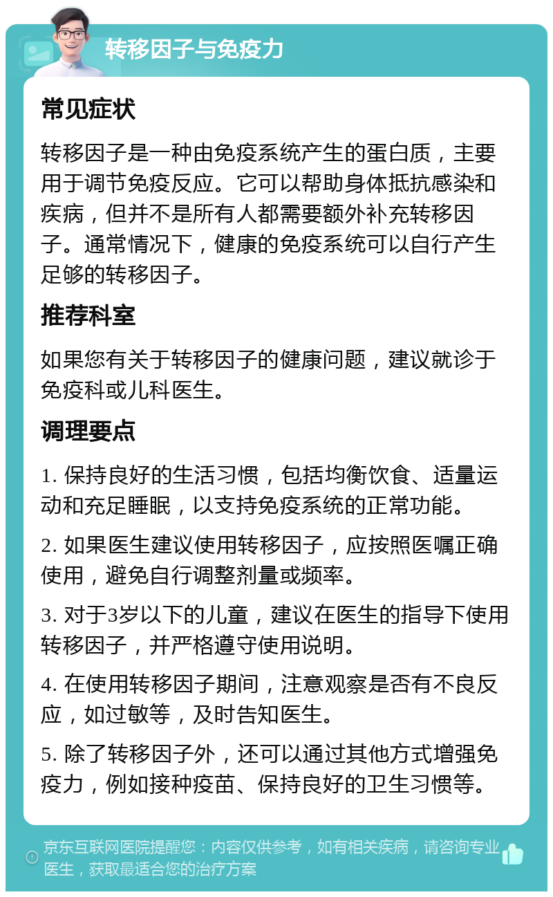 转移因子与免疫力 常见症状 转移因子是一种由免疫系统产生的蛋白质，主要用于调节免疫反应。它可以帮助身体抵抗感染和疾病，但并不是所有人都需要额外补充转移因子。通常情况下，健康的免疫系统可以自行产生足够的转移因子。 推荐科室 如果您有关于转移因子的健康问题，建议就诊于免疫科或儿科医生。 调理要点 1. 保持良好的生活习惯，包括均衡饮食、适量运动和充足睡眠，以支持免疫系统的正常功能。 2. 如果医生建议使用转移因子，应按照医嘱正确使用，避免自行调整剂量或频率。 3. 对于3岁以下的儿童，建议在医生的指导下使用转移因子，并严格遵守使用说明。 4. 在使用转移因子期间，注意观察是否有不良反应，如过敏等，及时告知医生。 5. 除了转移因子外，还可以通过其他方式增强免疫力，例如接种疫苗、保持良好的卫生习惯等。