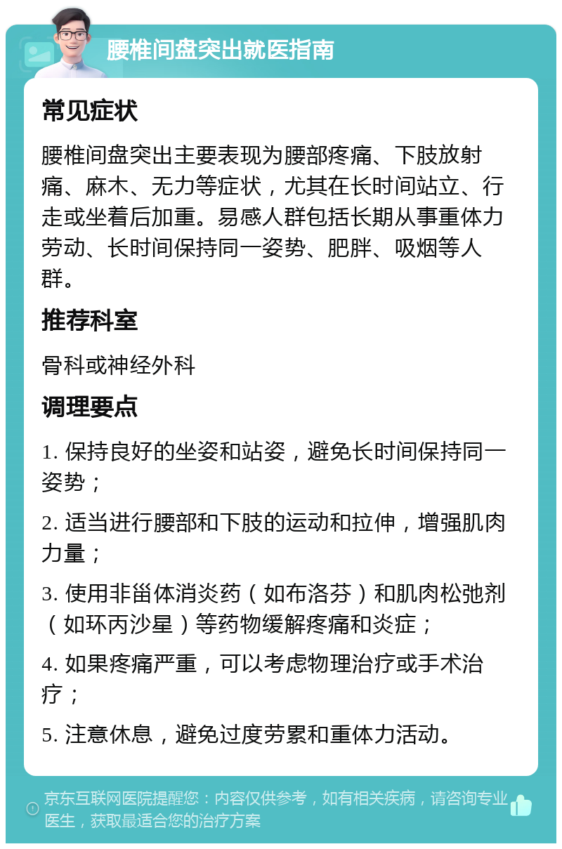 腰椎间盘突出就医指南 常见症状 腰椎间盘突出主要表现为腰部疼痛、下肢放射痛、麻木、无力等症状，尤其在长时间站立、行走或坐着后加重。易感人群包括长期从事重体力劳动、长时间保持同一姿势、肥胖、吸烟等人群。 推荐科室 骨科或神经外科 调理要点 1. 保持良好的坐姿和站姿，避免长时间保持同一姿势； 2. 适当进行腰部和下肢的运动和拉伸，增强肌肉力量； 3. 使用非甾体消炎药（如布洛芬）和肌肉松弛剂（如环丙沙星）等药物缓解疼痛和炎症； 4. 如果疼痛严重，可以考虑物理治疗或手术治疗； 5. 注意休息，避免过度劳累和重体力活动。