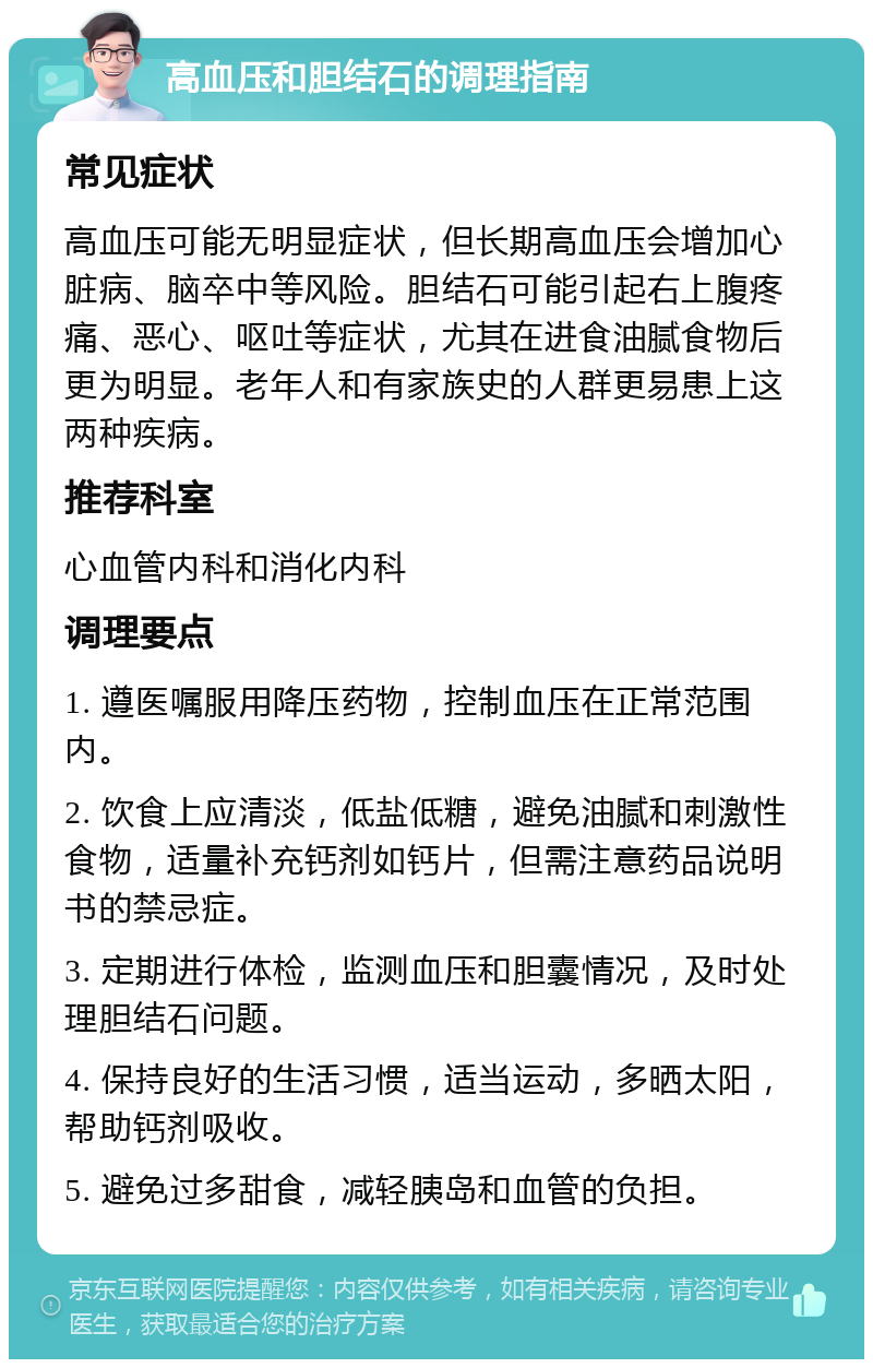 高血压和胆结石的调理指南 常见症状 高血压可能无明显症状，但长期高血压会增加心脏病、脑卒中等风险。胆结石可能引起右上腹疼痛、恶心、呕吐等症状，尤其在进食油腻食物后更为明显。老年人和有家族史的人群更易患上这两种疾病。 推荐科室 心血管内科和消化内科 调理要点 1. 遵医嘱服用降压药物，控制血压在正常范围内。 2. 饮食上应清淡，低盐低糖，避免油腻和刺激性食物，适量补充钙剂如钙片，但需注意药品说明书的禁忌症。 3. 定期进行体检，监测血压和胆囊情况，及时处理胆结石问题。 4. 保持良好的生活习惯，适当运动，多晒太阳，帮助钙剂吸收。 5. 避免过多甜食，减轻胰岛和血管的负担。