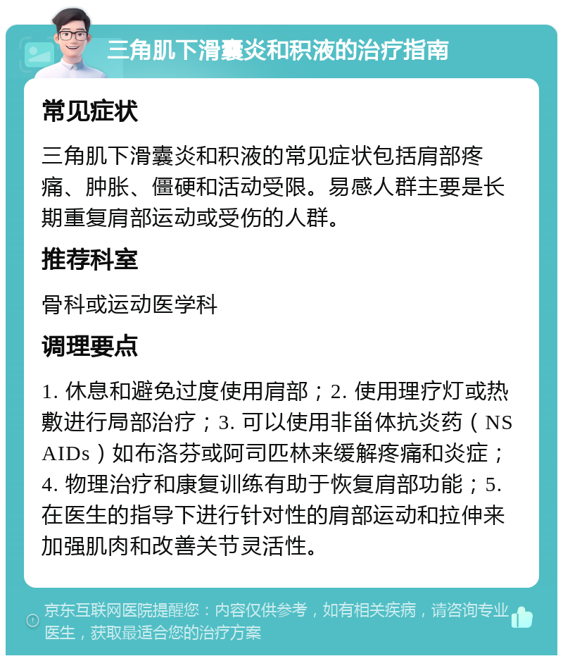 三角肌下滑囊炎和积液的治疗指南 常见症状 三角肌下滑囊炎和积液的常见症状包括肩部疼痛、肿胀、僵硬和活动受限。易感人群主要是长期重复肩部运动或受伤的人群。 推荐科室 骨科或运动医学科 调理要点 1. 休息和避免过度使用肩部；2. 使用理疗灯或热敷进行局部治疗；3. 可以使用非甾体抗炎药（NSAIDs）如布洛芬或阿司匹林来缓解疼痛和炎症；4. 物理治疗和康复训练有助于恢复肩部功能；5. 在医生的指导下进行针对性的肩部运动和拉伸来加强肌肉和改善关节灵活性。