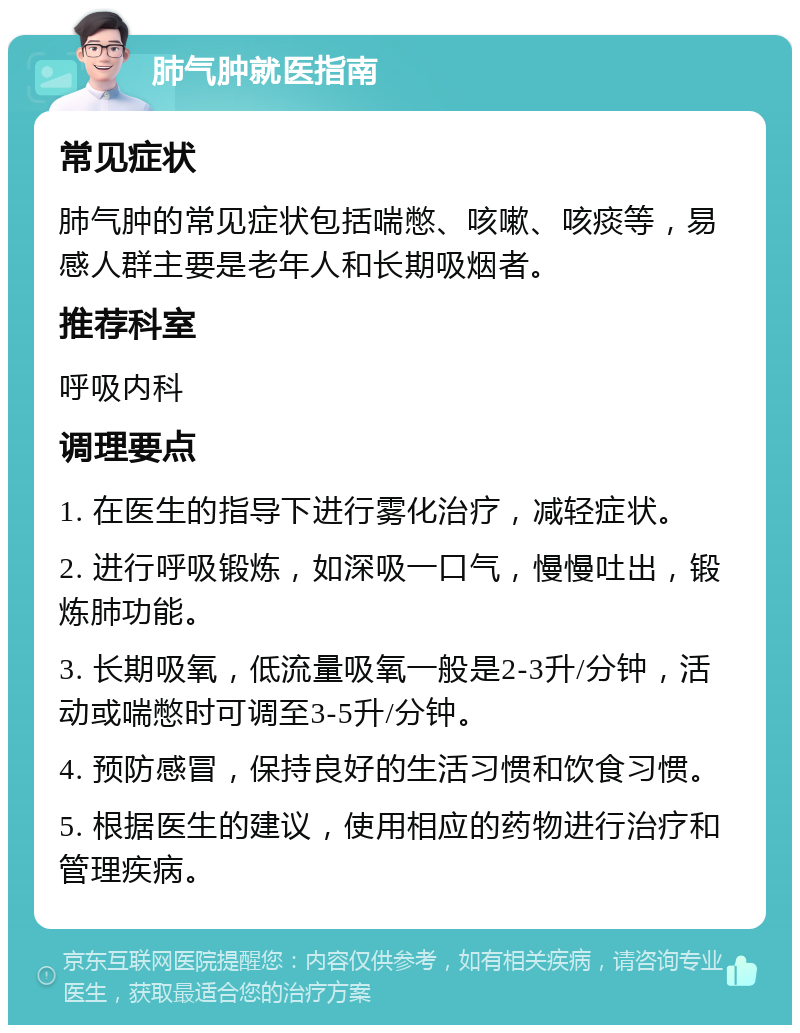 肺气肿就医指南 常见症状 肺气肿的常见症状包括喘憋、咳嗽、咳痰等，易感人群主要是老年人和长期吸烟者。 推荐科室 呼吸内科 调理要点 1. 在医生的指导下进行雾化治疗，减轻症状。 2. 进行呼吸锻炼，如深吸一口气，慢慢吐出，锻炼肺功能。 3. 长期吸氧，低流量吸氧一般是2-3升/分钟，活动或喘憋时可调至3-5升/分钟。 4. 预防感冒，保持良好的生活习惯和饮食习惯。 5. 根据医生的建议，使用相应的药物进行治疗和管理疾病。