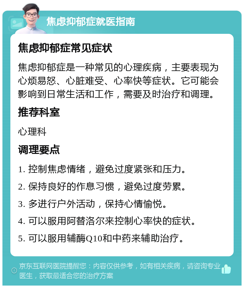 焦虑抑郁症就医指南 焦虑抑郁症常见症状 焦虑抑郁症是一种常见的心理疾病，主要表现为心烦易怒、心脏难受、心率快等症状。它可能会影响到日常生活和工作，需要及时治疗和调理。 推荐科室 心理科 调理要点 1. 控制焦虑情绪，避免过度紧张和压力。 2. 保持良好的作息习惯，避免过度劳累。 3. 多进行户外活动，保持心情愉悦。 4. 可以服用阿替洛尔来控制心率快的症状。 5. 可以服用辅酶Q10和中药来辅助治疗。