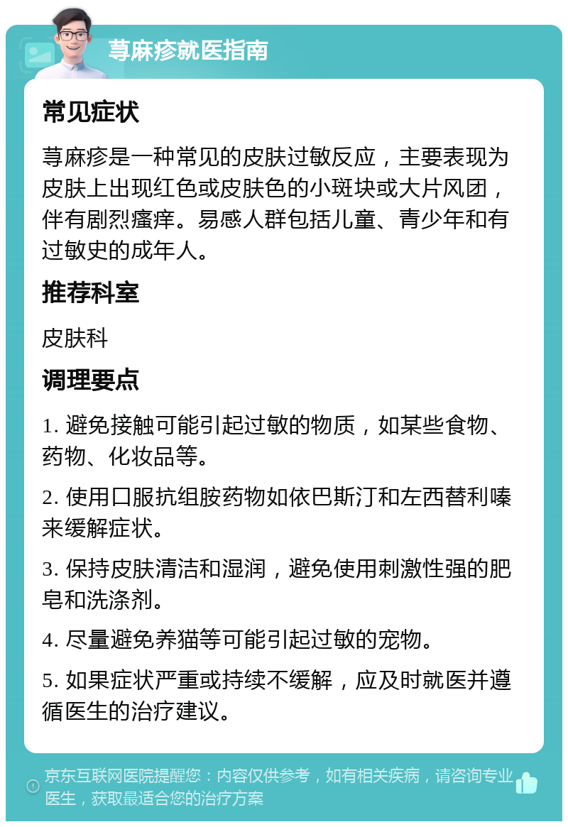 荨麻疹就医指南 常见症状 荨麻疹是一种常见的皮肤过敏反应，主要表现为皮肤上出现红色或皮肤色的小斑块或大片风团，伴有剧烈瘙痒。易感人群包括儿童、青少年和有过敏史的成年人。 推荐科室 皮肤科 调理要点 1. 避免接触可能引起过敏的物质，如某些食物、药物、化妆品等。 2. 使用口服抗组胺药物如依巴斯汀和左西替利嗪来缓解症状。 3. 保持皮肤清洁和湿润，避免使用刺激性强的肥皂和洗涤剂。 4. 尽量避免养猫等可能引起过敏的宠物。 5. 如果症状严重或持续不缓解，应及时就医并遵循医生的治疗建议。