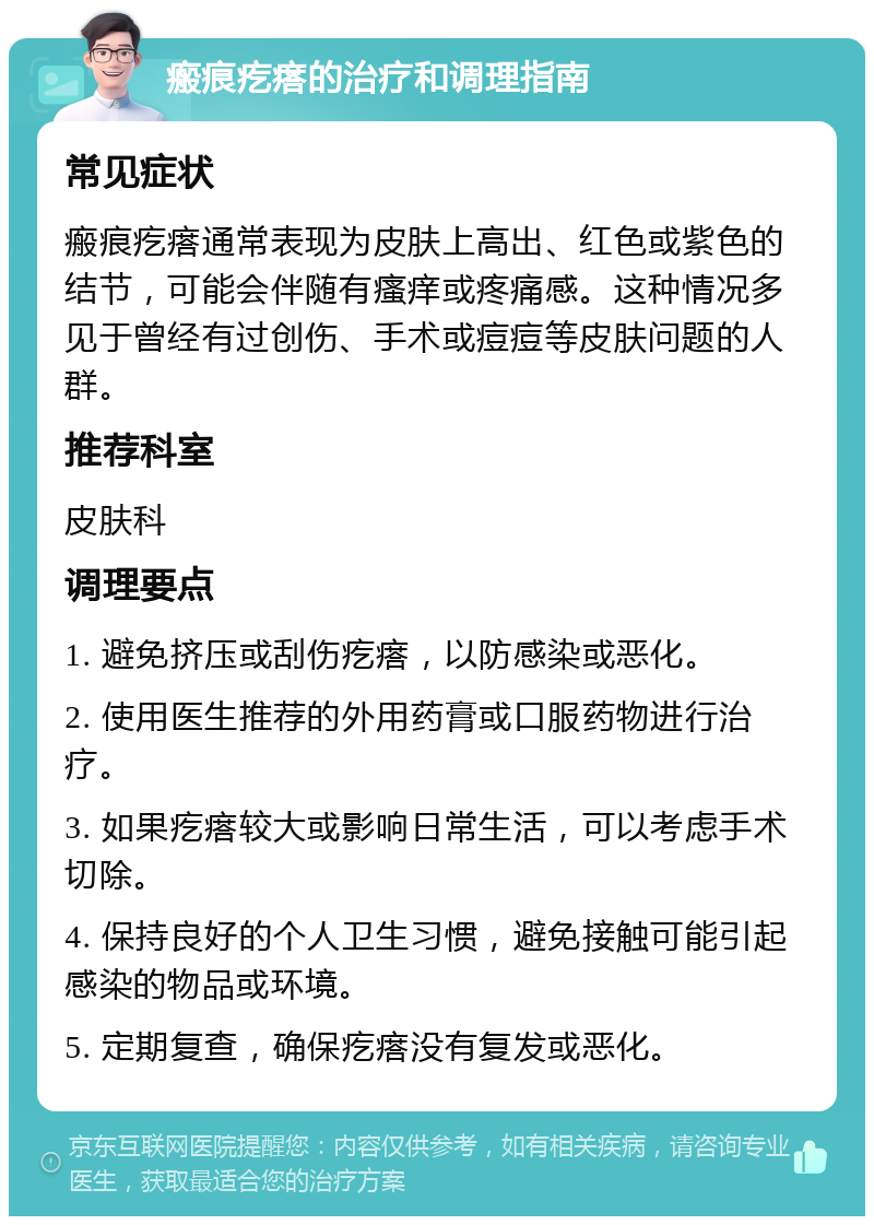 瘢痕疙瘩的治疗和调理指南 常见症状 瘢痕疙瘩通常表现为皮肤上高出、红色或紫色的结节，可能会伴随有瘙痒或疼痛感。这种情况多见于曾经有过创伤、手术或痘痘等皮肤问题的人群。 推荐科室 皮肤科 调理要点 1. 避免挤压或刮伤疙瘩，以防感染或恶化。 2. 使用医生推荐的外用药膏或口服药物进行治疗。 3. 如果疙瘩较大或影响日常生活，可以考虑手术切除。 4. 保持良好的个人卫生习惯，避免接触可能引起感染的物品或环境。 5. 定期复查，确保疙瘩没有复发或恶化。