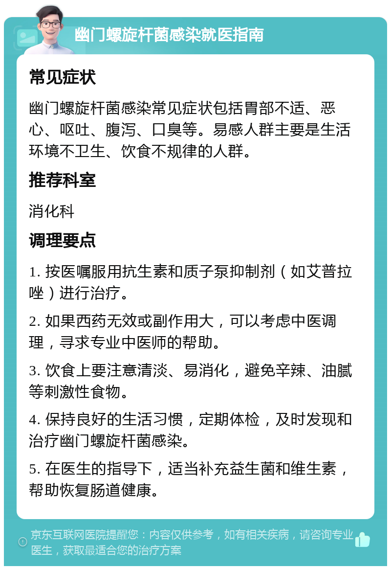 幽门螺旋杆菌感染就医指南 常见症状 幽门螺旋杆菌感染常见症状包括胃部不适、恶心、呕吐、腹泻、口臭等。易感人群主要是生活环境不卫生、饮食不规律的人群。 推荐科室 消化科 调理要点 1. 按医嘱服用抗生素和质子泵抑制剂（如艾普拉唑）进行治疗。 2. 如果西药无效或副作用大，可以考虑中医调理，寻求专业中医师的帮助。 3. 饮食上要注意清淡、易消化，避免辛辣、油腻等刺激性食物。 4. 保持良好的生活习惯，定期体检，及时发现和治疗幽门螺旋杆菌感染。 5. 在医生的指导下，适当补充益生菌和维生素，帮助恢复肠道健康。