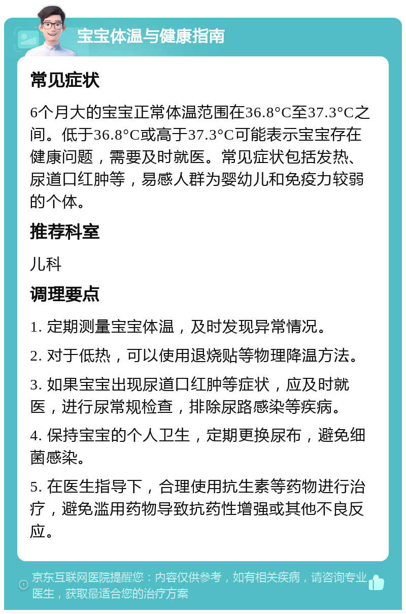 宝宝体温与健康指南 常见症状 6个月大的宝宝正常体温范围在36.8°C至37.3°C之间。低于36.8°C或高于37.3°C可能表示宝宝存在健康问题，需要及时就医。常见症状包括发热、尿道口红肿等，易感人群为婴幼儿和免疫力较弱的个体。 推荐科室 儿科 调理要点 1. 定期测量宝宝体温，及时发现异常情况。 2. 对于低热，可以使用退烧贴等物理降温方法。 3. 如果宝宝出现尿道口红肿等症状，应及时就医，进行尿常规检查，排除尿路感染等疾病。 4. 保持宝宝的个人卫生，定期更换尿布，避免细菌感染。 5. 在医生指导下，合理使用抗生素等药物进行治疗，避免滥用药物导致抗药性增强或其他不良反应。