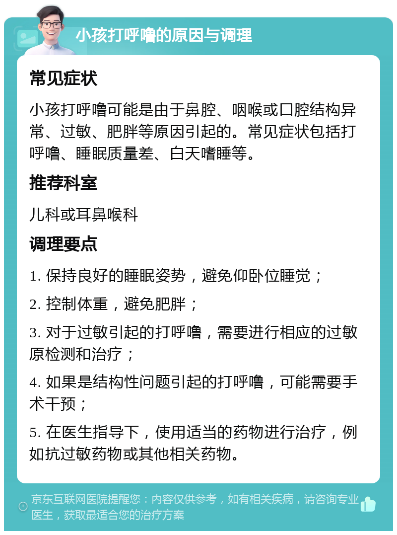 小孩打呼噜的原因与调理 常见症状 小孩打呼噜可能是由于鼻腔、咽喉或口腔结构异常、过敏、肥胖等原因引起的。常见症状包括打呼噜、睡眠质量差、白天嗜睡等。 推荐科室 儿科或耳鼻喉科 调理要点 1. 保持良好的睡眠姿势，避免仰卧位睡觉； 2. 控制体重，避免肥胖； 3. 对于过敏引起的打呼噜，需要进行相应的过敏原检测和治疗； 4. 如果是结构性问题引起的打呼噜，可能需要手术干预； 5. 在医生指导下，使用适当的药物进行治疗，例如抗过敏药物或其他相关药物。