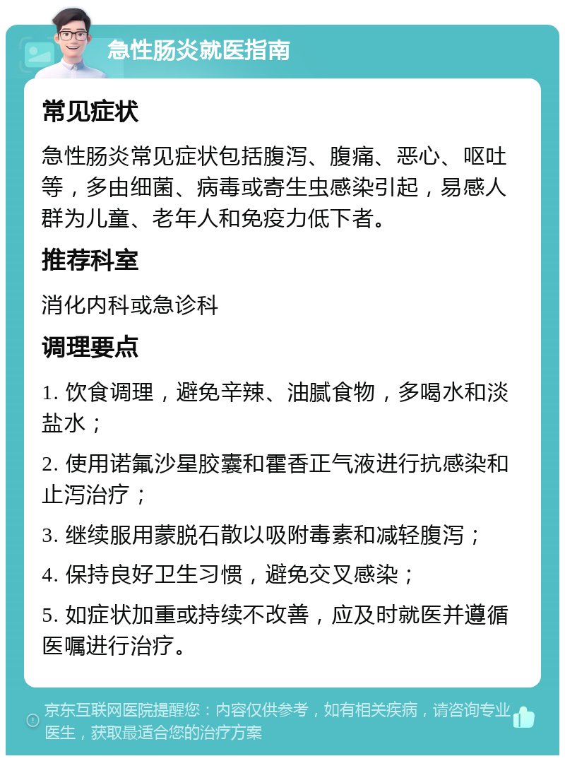 急性肠炎就医指南 常见症状 急性肠炎常见症状包括腹泻、腹痛、恶心、呕吐等，多由细菌、病毒或寄生虫感染引起，易感人群为儿童、老年人和免疫力低下者。 推荐科室 消化内科或急诊科 调理要点 1. 饮食调理，避免辛辣、油腻食物，多喝水和淡盐水； 2. 使用诺氟沙星胶囊和霍香正气液进行抗感染和止泻治疗； 3. 继续服用蒙脱石散以吸附毒素和减轻腹泻； 4. 保持良好卫生习惯，避免交叉感染； 5. 如症状加重或持续不改善，应及时就医并遵循医嘱进行治疗。