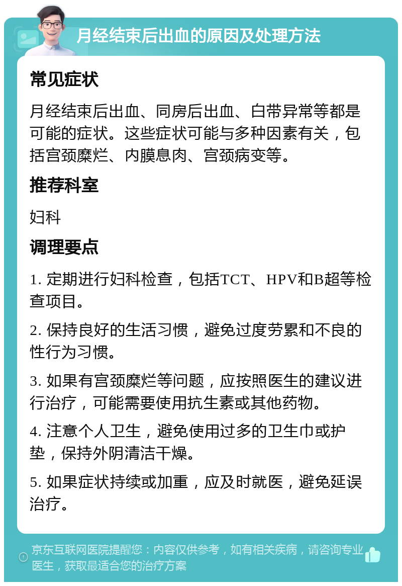 月经结束后出血的原因及处理方法 常见症状 月经结束后出血、同房后出血、白带异常等都是可能的症状。这些症状可能与多种因素有关，包括宫颈糜烂、内膜息肉、宫颈病变等。 推荐科室 妇科 调理要点 1. 定期进行妇科检查，包括TCT、HPV和B超等检查项目。 2. 保持良好的生活习惯，避免过度劳累和不良的性行为习惯。 3. 如果有宫颈糜烂等问题，应按照医生的建议进行治疗，可能需要使用抗生素或其他药物。 4. 注意个人卫生，避免使用过多的卫生巾或护垫，保持外阴清洁干燥。 5. 如果症状持续或加重，应及时就医，避免延误治疗。