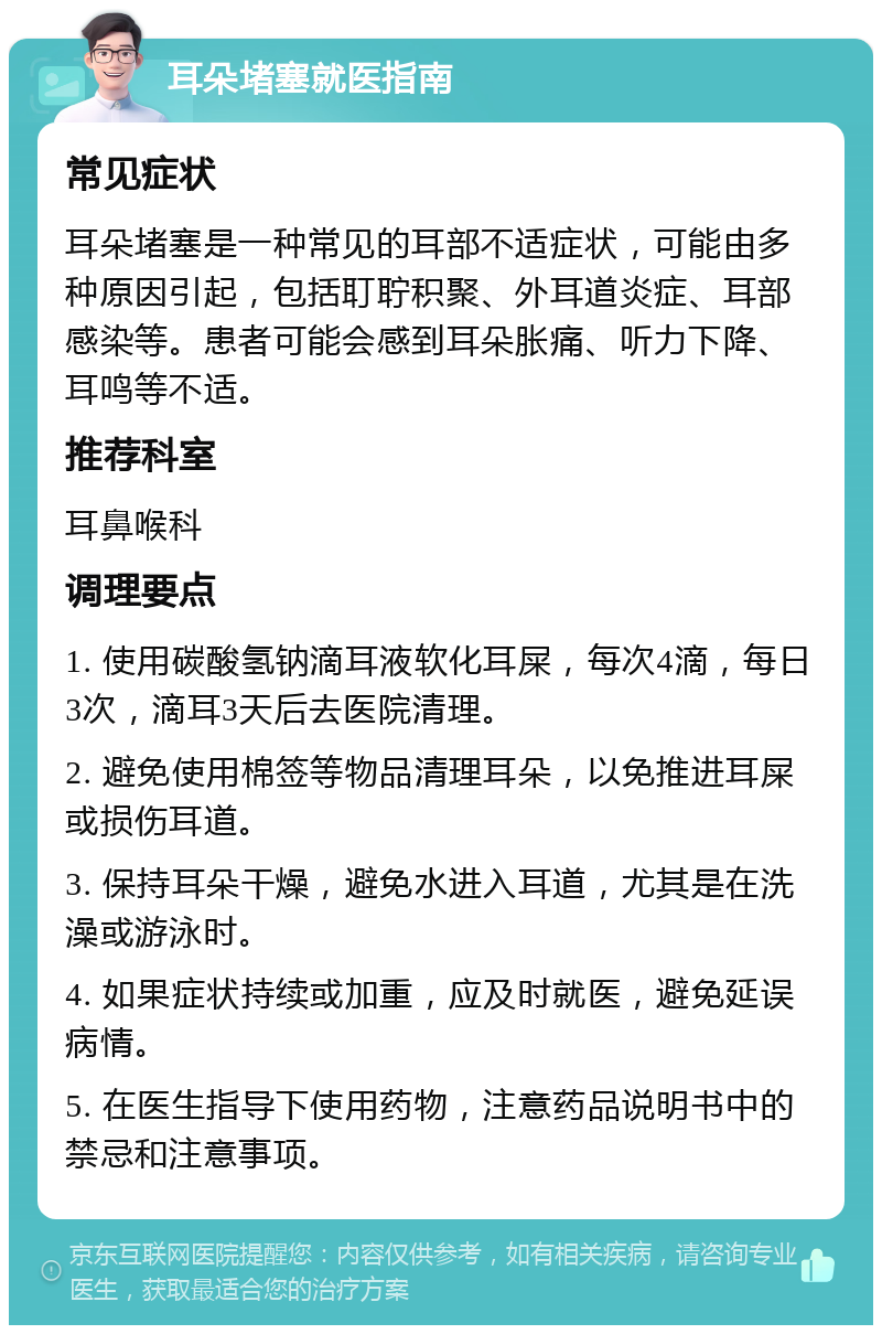 耳朵堵塞就医指南 常见症状 耳朵堵塞是一种常见的耳部不适症状，可能由多种原因引起，包括耵聍积聚、外耳道炎症、耳部感染等。患者可能会感到耳朵胀痛、听力下降、耳鸣等不适。 推荐科室 耳鼻喉科 调理要点 1. 使用碳酸氢钠滴耳液软化耳屎，每次4滴，每日3次，滴耳3天后去医院清理。 2. 避免使用棉签等物品清理耳朵，以免推进耳屎或损伤耳道。 3. 保持耳朵干燥，避免水进入耳道，尤其是在洗澡或游泳时。 4. 如果症状持续或加重，应及时就医，避免延误病情。 5. 在医生指导下使用药物，注意药品说明书中的禁忌和注意事项。