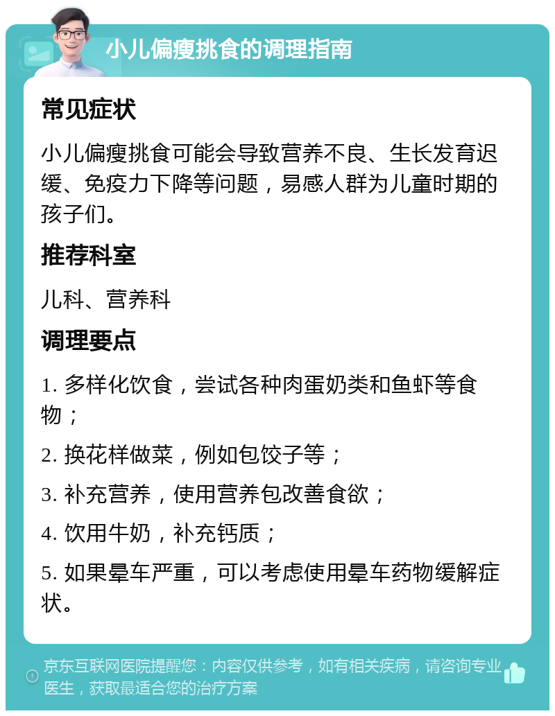 小儿偏瘦挑食的调理指南 常见症状 小儿偏瘦挑食可能会导致营养不良、生长发育迟缓、免疫力下降等问题，易感人群为儿童时期的孩子们。 推荐科室 儿科、营养科 调理要点 1. 多样化饮食，尝试各种肉蛋奶类和鱼虾等食物； 2. 换花样做菜，例如包饺子等； 3. 补充营养，使用营养包改善食欲； 4. 饮用牛奶，补充钙质； 5. 如果晕车严重，可以考虑使用晕车药物缓解症状。