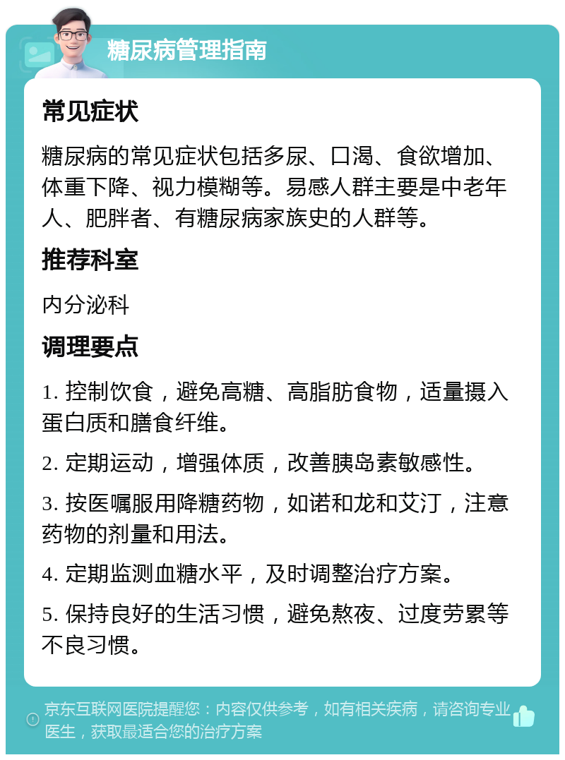 糖尿病管理指南 常见症状 糖尿病的常见症状包括多尿、口渴、食欲增加、体重下降、视力模糊等。易感人群主要是中老年人、肥胖者、有糖尿病家族史的人群等。 推荐科室 内分泌科 调理要点 1. 控制饮食，避免高糖、高脂肪食物，适量摄入蛋白质和膳食纤维。 2. 定期运动，增强体质，改善胰岛素敏感性。 3. 按医嘱服用降糖药物，如诺和龙和艾汀，注意药物的剂量和用法。 4. 定期监测血糖水平，及时调整治疗方案。 5. 保持良好的生活习惯，避免熬夜、过度劳累等不良习惯。