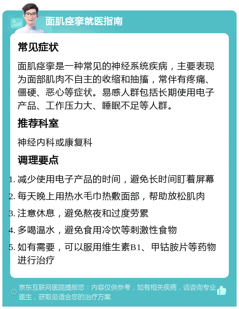 面肌痉挛就医指南 常见症状 面肌痉挛是一种常见的神经系统疾病，主要表现为面部肌肉不自主的收缩和抽搐，常伴有疼痛、僵硬、恶心等症状。易感人群包括长期使用电子产品、工作压力大、睡眠不足等人群。 推荐科室 神经内科或康复科 调理要点 减少使用电子产品的时间，避免长时间盯着屏幕 每天晚上用热水毛巾热敷面部，帮助放松肌肉 注意休息，避免熬夜和过度劳累 多喝温水，避免食用冷饮等刺激性食物 如有需要，可以服用维生素B1、甲钴胺片等药物进行治疗