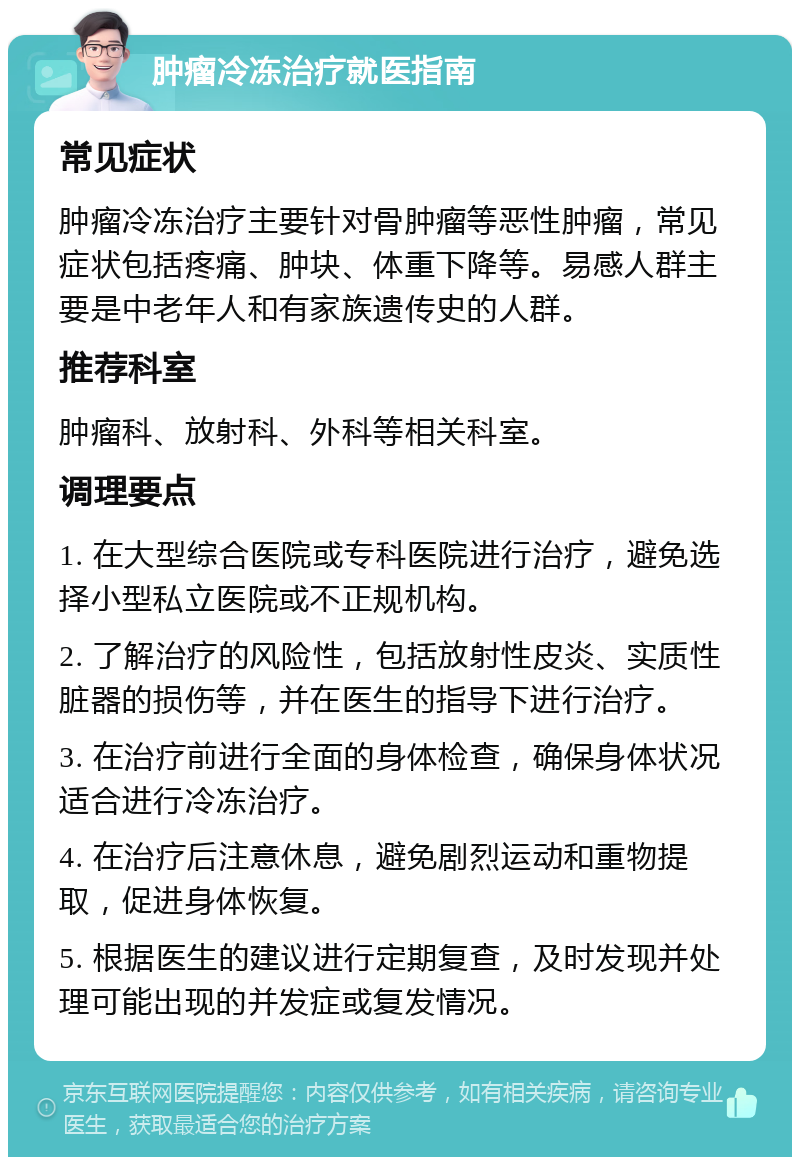 肿瘤冷冻治疗就医指南 常见症状 肿瘤冷冻治疗主要针对骨肿瘤等恶性肿瘤，常见症状包括疼痛、肿块、体重下降等。易感人群主要是中老年人和有家族遗传史的人群。 推荐科室 肿瘤科、放射科、外科等相关科室。 调理要点 1. 在大型综合医院或专科医院进行治疗，避免选择小型私立医院或不正规机构。 2. 了解治疗的风险性，包括放射性皮炎、实质性脏器的损伤等，并在医生的指导下进行治疗。 3. 在治疗前进行全面的身体检查，确保身体状况适合进行冷冻治疗。 4. 在治疗后注意休息，避免剧烈运动和重物提取，促进身体恢复。 5. 根据医生的建议进行定期复查，及时发现并处理可能出现的并发症或复发情况。