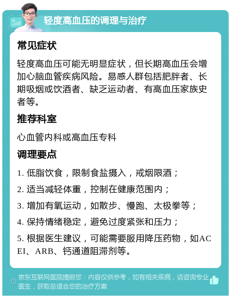 轻度高血压的调理与治疗 常见症状 轻度高血压可能无明显症状，但长期高血压会增加心脑血管疾病风险。易感人群包括肥胖者、长期吸烟或饮酒者、缺乏运动者、有高血压家族史者等。 推荐科室 心血管内科或高血压专科 调理要点 1. 低脂饮食，限制食盐摄入，戒烟限酒； 2. 适当减轻体重，控制在健康范围内； 3. 增加有氧运动，如散步、慢跑、太极拳等； 4. 保持情绪稳定，避免过度紧张和压力； 5. 根据医生建议，可能需要服用降压药物，如ACEI、ARB、钙通道阻滞剂等。