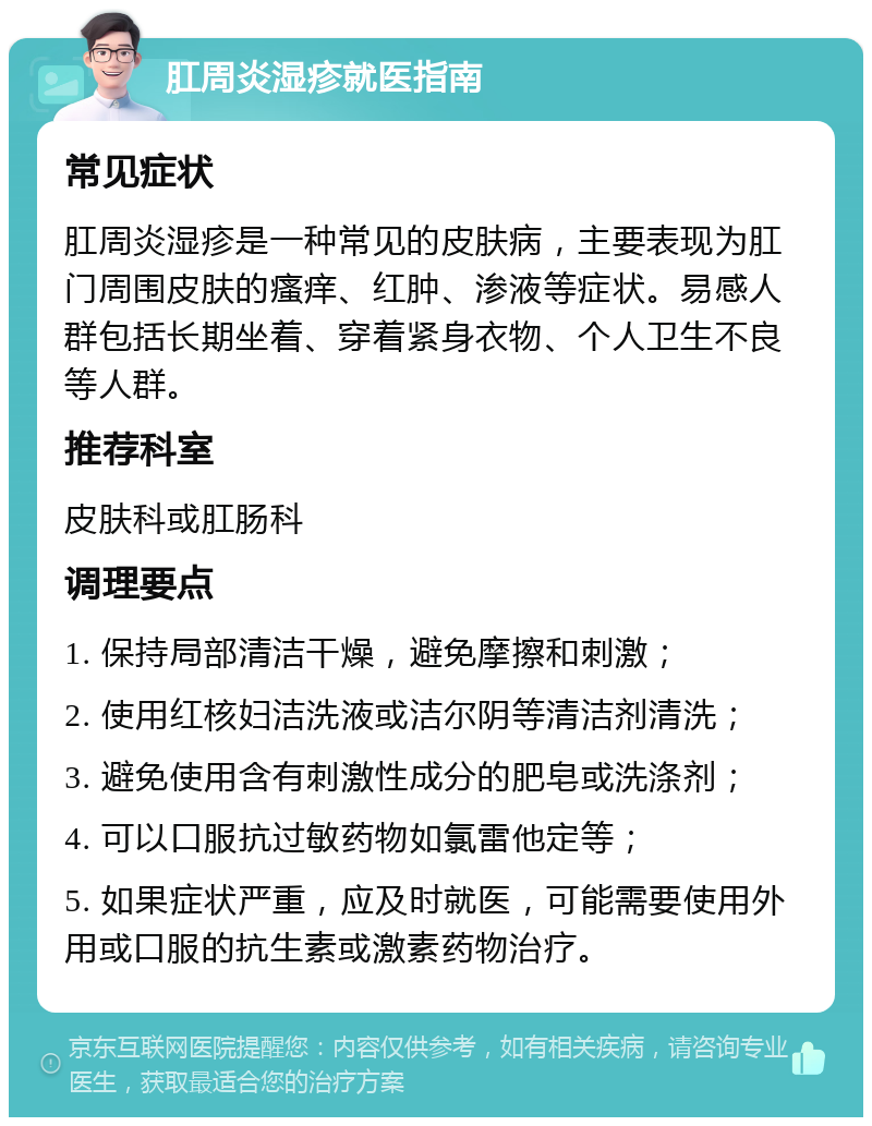 肛周炎湿疹就医指南 常见症状 肛周炎湿疹是一种常见的皮肤病，主要表现为肛门周围皮肤的瘙痒、红肿、渗液等症状。易感人群包括长期坐着、穿着紧身衣物、个人卫生不良等人群。 推荐科室 皮肤科或肛肠科 调理要点 1. 保持局部清洁干燥，避免摩擦和刺激； 2. 使用红核妇洁洗液或洁尔阴等清洁剂清洗； 3. 避免使用含有刺激性成分的肥皂或洗涤剂； 4. 可以口服抗过敏药物如氯雷他定等； 5. 如果症状严重，应及时就医，可能需要使用外用或口服的抗生素或激素药物治疗。