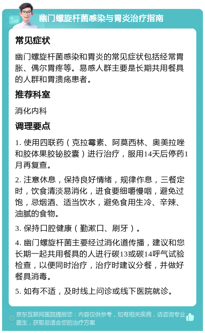 幽门螺旋杆菌感染与胃炎治疗指南 常见症状 幽门螺旋杆菌感染和胃炎的常见症状包括经常胃胀、偶尔胃疼等。易感人群主要是长期共用餐具的人群和胃溃疡患者。 推荐科室 消化内科 调理要点 1. 使用四联药（克拉霉素、阿莫西林、奥美拉唑和胶体果胶铋胶囊）进行治疗，服用14天后停药1月再复查。 2. 注意休息，保持良好情绪，规律作息，三餐定时，饮食清淡易消化，进食要细嚼慢咽，避免过饱，忌烟酒、适当饮水，避免食用生冷、辛辣、油腻的食物。 3. 保持口腔健康（勤漱口、刷牙）。 4. 幽门螺旋杆菌主要经过消化道传播，建议和您长期一起共用餐具的人进行碳13或碳14呼气试验检查，以便同时治疗，治疗时建议分餐，并做好餐具消毒。 5. 如有不适，及时线上问诊或线下医院就诊。