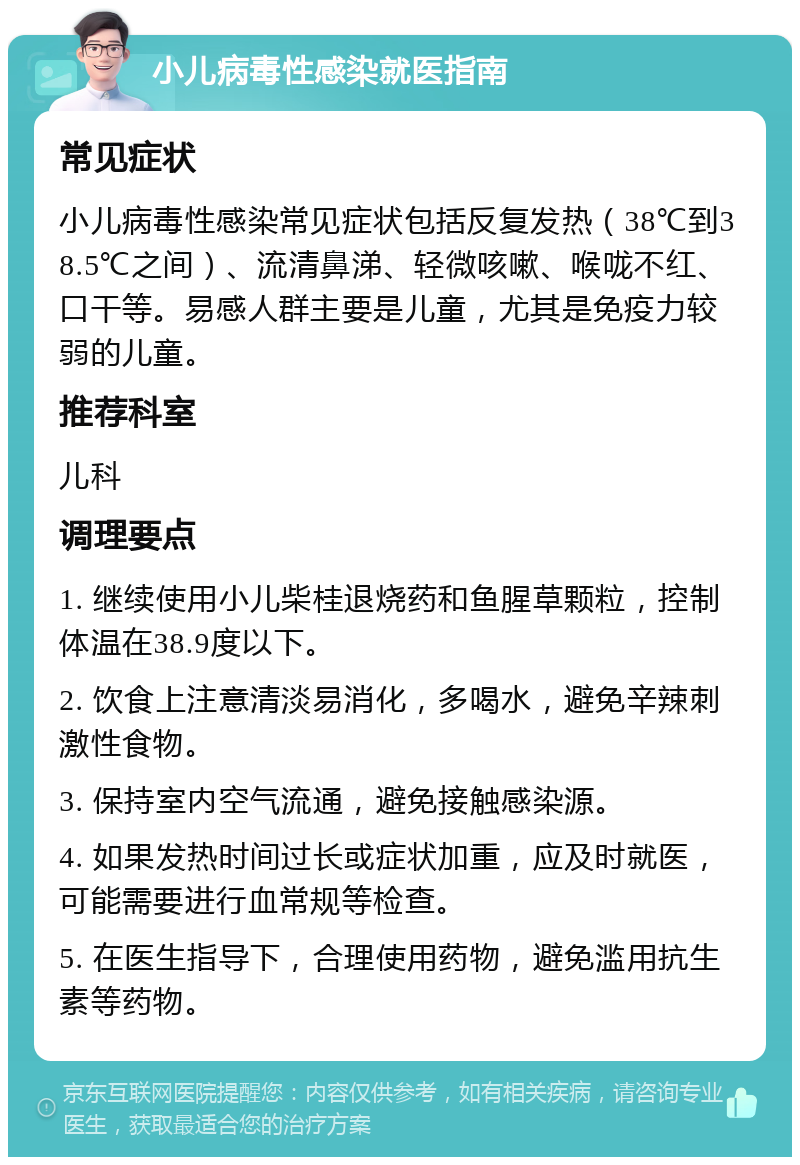 小儿病毒性感染就医指南 常见症状 小儿病毒性感染常见症状包括反复发热（38℃到38.5℃之间）、流清鼻涕、轻微咳嗽、喉咙不红、口干等。易感人群主要是儿童，尤其是免疫力较弱的儿童。 推荐科室 儿科 调理要点 1. 继续使用小儿柴桂退烧药和鱼腥草颗粒，控制体温在38.9度以下。 2. 饮食上注意清淡易消化，多喝水，避免辛辣刺激性食物。 3. 保持室内空气流通，避免接触感染源。 4. 如果发热时间过长或症状加重，应及时就医，可能需要进行血常规等检查。 5. 在医生指导下，合理使用药物，避免滥用抗生素等药物。