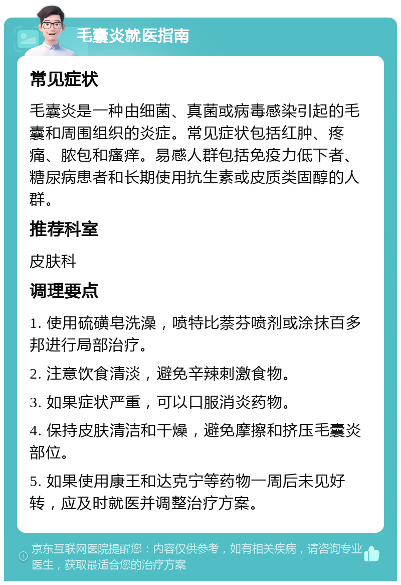 毛囊炎就医指南 常见症状 毛囊炎是一种由细菌、真菌或病毒感染引起的毛囊和周围组织的炎症。常见症状包括红肿、疼痛、脓包和瘙痒。易感人群包括免疫力低下者、糖尿病患者和长期使用抗生素或皮质类固醇的人群。 推荐科室 皮肤科 调理要点 1. 使用硫磺皂洗澡，喷特比萘芬喷剂或涂抹百多邦进行局部治疗。 2. 注意饮食清淡，避免辛辣刺激食物。 3. 如果症状严重，可以口服消炎药物。 4. 保持皮肤清洁和干燥，避免摩擦和挤压毛囊炎部位。 5. 如果使用康王和达克宁等药物一周后未见好转，应及时就医并调整治疗方案。