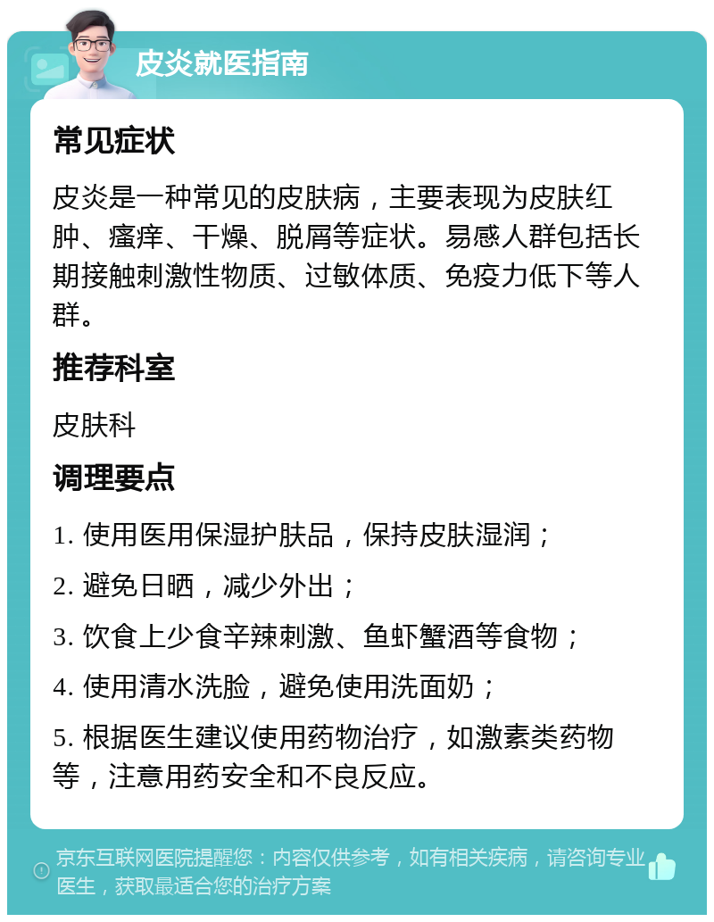 皮炎就医指南 常见症状 皮炎是一种常见的皮肤病，主要表现为皮肤红肿、瘙痒、干燥、脱屑等症状。易感人群包括长期接触刺激性物质、过敏体质、免疫力低下等人群。 推荐科室 皮肤科 调理要点 1. 使用医用保湿护肤品，保持皮肤湿润； 2. 避免日晒，减少外出； 3. 饮食上少食辛辣刺激、鱼虾蟹酒等食物； 4. 使用清水洗脸，避免使用洗面奶； 5. 根据医生建议使用药物治疗，如激素类药物等，注意用药安全和不良反应。