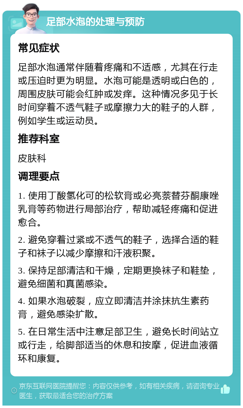 足部水泡的处理与预防 常见症状 足部水泡通常伴随着疼痛和不适感，尤其在行走或压迫时更为明显。水泡可能是透明或白色的，周围皮肤可能会红肿或发痒。这种情况多见于长时间穿着不透气鞋子或摩擦力大的鞋子的人群，例如学生或运动员。 推荐科室 皮肤科 调理要点 1. 使用丁酸氢化可的松软膏或必亮萘替芬酮康唑乳膏等药物进行局部治疗，帮助减轻疼痛和促进愈合。 2. 避免穿着过紧或不透气的鞋子，选择合适的鞋子和袜子以减少摩擦和汗液积聚。 3. 保持足部清洁和干燥，定期更换袜子和鞋垫，避免细菌和真菌感染。 4. 如果水泡破裂，应立即清洁并涂抹抗生素药膏，避免感染扩散。 5. 在日常生活中注意足部卫生，避免长时间站立或行走，给脚部适当的休息和按摩，促进血液循环和康复。