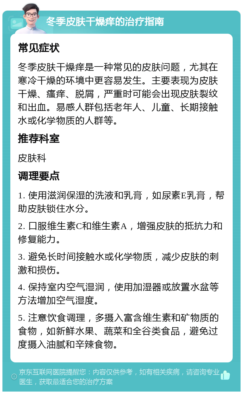 冬季皮肤干燥痒的治疗指南 常见症状 冬季皮肤干燥痒是一种常见的皮肤问题，尤其在寒冷干燥的环境中更容易发生。主要表现为皮肤干燥、瘙痒、脱屑，严重时可能会出现皮肤裂纹和出血。易感人群包括老年人、儿童、长期接触水或化学物质的人群等。 推荐科室 皮肤科 调理要点 1. 使用滋润保湿的洗液和乳膏，如尿素E乳膏，帮助皮肤锁住水分。 2. 口服维生素C和维生素A，增强皮肤的抵抗力和修复能力。 3. 避免长时间接触水或化学物质，减少皮肤的刺激和损伤。 4. 保持室内空气湿润，使用加湿器或放置水盆等方法增加空气湿度。 5. 注意饮食调理，多摄入富含维生素和矿物质的食物，如新鲜水果、蔬菜和全谷类食品，避免过度摄入油腻和辛辣食物。